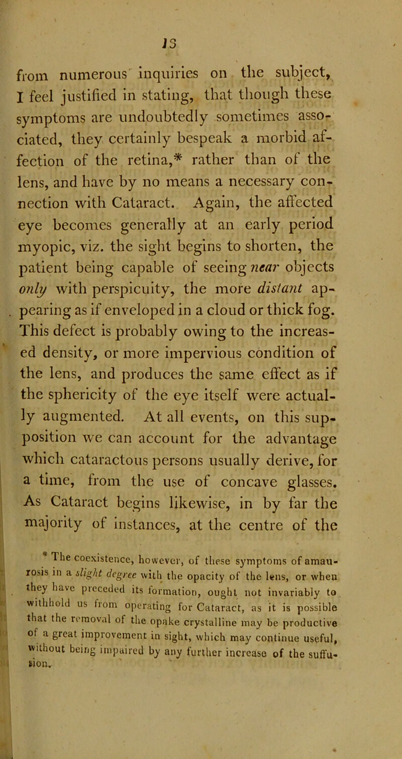 from numerous inquiries on the subject, I feel justified in stating, that though these symptoms are undoubtedly sometimes asso- ciated, they certainly bespeak a morbid af- fection of the retina,* rather than of the lens, and have by no means a necessary con- nection with Cataract. Again, the affected eye becomes generally at an early period myopic, viz. the sight begins to shorten, the patient being capable of seeing near objects only with perspicuity, the more distant ap- . pearing as if enveloped in a cloud or thick fog. This defect is probably owing to the increas- ed density, or more impervious condition of the lens, and produces the same effect as if the sphericity of the eye itself were actual- ly augmented. At all events, on this sup- position we can account for the advantage which cataractous persons usually derive, for a time, from the use of concave glasses. As Cataract begins likewise, in by far the majority of instances, at the centre of the * ^ie cocxistence, however, of these symptoms of amau- rosis in a slight degree with the opacity of the lens, or when they have preceded its formation, ought not invariably to withhold us from operating for Cataract, as it is possible that the removal of the opake crystalline may be productive of a great improvement in sight, which may continue useful, without being impaired by any further increase of the suffu- sion.