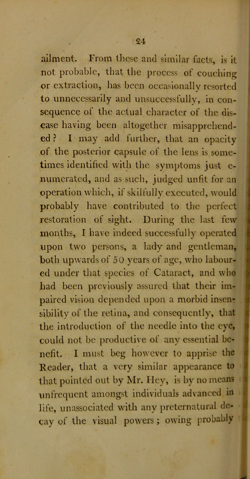 ailment. From these and similar facts, is it not probable, that the process of couching or extraction, has been occasionally resorted to unnecessarily and unsuccessfully, in con- sequence of the actual character of the dis- ease having been altogether misapprehend- ed ? I may add further, that an opacity of the posterior capsule of the lens is some- times identified with the symptoms just e- numerated, and as such, judged unfit for an operation which, if skilfully executed, would probably have contributed to the perfect restoration of sight. During the last few months, I have indeed successfully operated upon twro persons, a lady and gentleman, both upwards of 50 years of age, who labour- ed under that species of Cataract, and who had been previously assured that their im- paired vision depended upon a morbid insen- sibility of the retina, and consequently, that the introduction of the needle into the eye, could not be productive of any essential be- nefit. I must beg however to apprise the Reader, that a very similar appearance to that pointed out by Mr. Hey, is by no means i unfrequent amongst individuals advanced in i life, unassociated with any preternatural de- > cay of the visual powers; owing probably