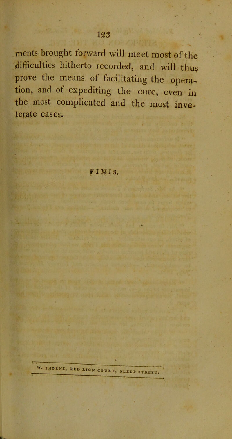 ments brought forward will meet most of the difficulties hitherto recorded, and will thus? prove the means of facilitating the opera- tion, and of expediting the cure, even in the most complicated and the most inve- terate cases. finis. Tt,0RNEj RED LION COURT, VLK I.KRT STREET.