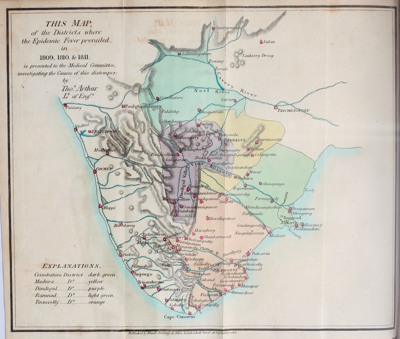 | Covet i Salem Sankerrij Droog tornz/m 3of lion v mra^erO'ra/n \ 7 ! TrjchenoPdly ^ahds/uj O,nbo j J: S\ '% DMBIGUE TourencoocJtf' gp m \ *# ghefipy f \pre<Wm ftewrCf/c/y ■ ■ ' « ' /■?: Sl/ntrMukiyuiuim £* Cv ifmipctta DodfajfawttnJi ! ' j v/ y W^— SluihtivandimE' focHirk ® Sfwvagunga tpunuuun ciekenooPi ilapanaiA wore Permaybody {oood/u'u/itjkolfiMi \IEra6i j fumbui ^S/ieveda^ettoor \ | >JS& „r . o Naugulapoorum g^e||2L IBiS/uw/iernaroi/ CitAayyn TTfimri T/A%ePy^c^0ypy^^gy —v Ta3^^^P>^[rr Y? T TA^\ %\ '^T&bi/sum ’ Qpilpidnanfc •': .*”&.?[. TrtU'fiinduoL \:.l :•> ' ' tMa/cand ty/isairpitfof r ,'ife 7/j S7Z7P^^/lanu^^ inaupwoor \Devipatnam dUanyerry Jy Territory wodaitiadimi fcoor ^fyTiificorin yruhwi mninelly firutcoU, [QuHoh •anderi ie Comorin THIS MAP, of the Districts where the Epidemic Fever prevailed, 1809,1810, & 1811. /,)■ preset tied, to the Medical Committee, investigating the Causes of this distemper, by. T/to*Arthur. V of Em,'. EX PL A NATION S. Coimbatore District dark green Madura d° .geilow. D'mdigul.... /) ..put pie. Itamnad.. If. .. - light green. TnneveUy. D° - jorajigc . Tutdished b\ filar/c Tartncry KtAlUn J.ettdcnJutV Street jff Septemberi8t6.