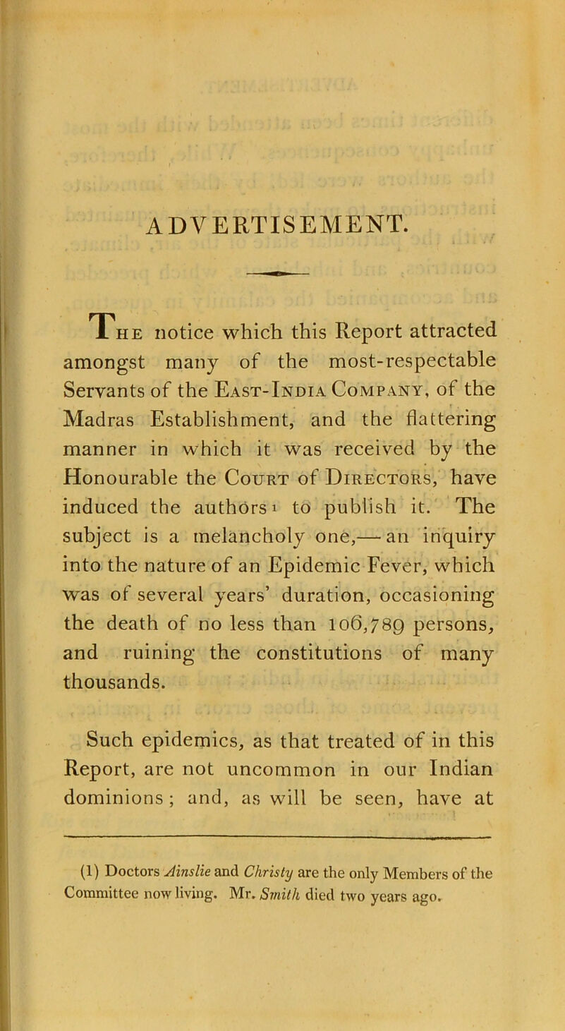 ADVERTISEMENT. 1 he notice which this Report attracted amongst many of the most-respectable Servants of the East-India Company, of the Madras Establishment, and the flattering manner in which it was received by the Honourable the Court of Directors, have induced the authors * to publish it. The subject is a melancholy one,— an inquiry into the nature of an Epidemic Fever, which was of several years’ duration, occasioning the death of no less than 106,789 persons, and ruining the constitutions of many thousands. Such epidemics, as that treated of in this Report, are not uncommon in our Indian dominions; and, as will be seen, have at (1) Doctors Ainslie and Christy are the only Members of the Committee now living. Mr. Smith died two years ago.