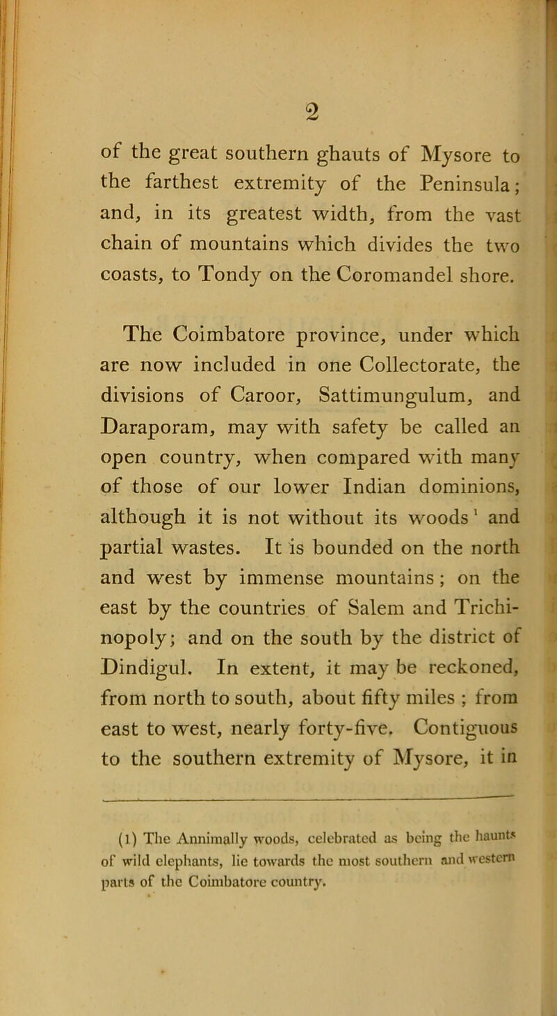 of the great southern ghauts of Mysore to the farthest extremity of the Peninsula; and, in its greatest width, from the vast chain of mountains which divides the two coasts, to Tondy on the Coromandel shore. The Coimbatore province, under which are now included in one Collectorate, the divisions of Caroor, Sattimungulum, and Daraporam, may with safety be called an open country, when compared with many of those of our lower Indian dominions, although it is not without its woods 1 and partial wastes. It is bounded on the north and west by immense mountains; on the east by the countries of Salem and Trichi- nopoly; and on the south by the district of Dindigul. In extent, it may be reckoned, from north to south, about fifty miles ; from east to west, nearly forty-five. Contiguous to the southern extremity of Mysore, it in (l) The Annimally woods, celebrated as being the haunts of wild elephants, lie towards the most southern and western parts of the Coimbatore country.