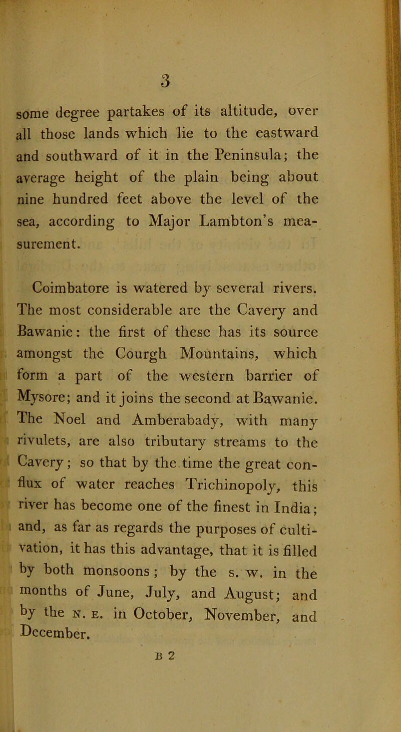 some degree partakes of its altitude, over all those lands which lie to the eastward and southward of it in the Peninsula; the average height of the plain being about nine hundred feet above the level of the sea, according to Major Lambton’s mea- surement. Coimbatore is watered by several rivers. The most considerable are the Cavery and Bawanie: the first of these has its source amongst the Courgh Mountains, which form a part of the western barrier of Mysore; and it joins the second at Bawanie. The Noel and Amberabady, with many rivulets, are also tributary streams to the Cavery; so that by the time the great con- flux of water reaches Trichinopoly, this river has become one of the finest in India; and, as far as regards the purposes of culti- vation, it has this advantage, that it is filled by both monsoons ; by the s. w. in the months of June, July, and August; and by the n. e. in October, November, and December. b 2