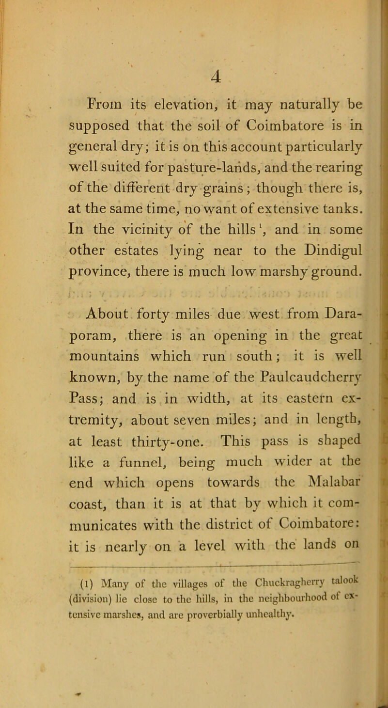 From its elevation, it may naturally be supposed that the soil of Coimbatore is in general dry; it is on this account particularly well suited for pasture-lands, and the rearing of the different dry grains; though there is, at the same time, no want of extensive tanks. In the vicinity of the hills l, and in some other estates lying near to the Dindigul province, there is much low marshy ground. i. . i > / * # • t * > - i J w . i ciii* 1 J •-• * 1 . t ! About forty miles due west from Dara- poram, there is an opening in the great mountains which run south; it is well known, by the name of the Paulcaudcherry Pass; and is in width, at its eastern ex- tremity, about seven miles; and in length, at least thirty-one. This pass is shaped like a funnel, being much wider at the end which opens towards the Malabar coast, than it is at that by which it com- municates with the district of Coimbatore: it is nearly on a level with the lands on _ (1) Many of the villages of the Chuckragherry talook (division) lie close to the hills, in the neighbourhood of ex- tensive marshes, and arc proverbially unhealthy.