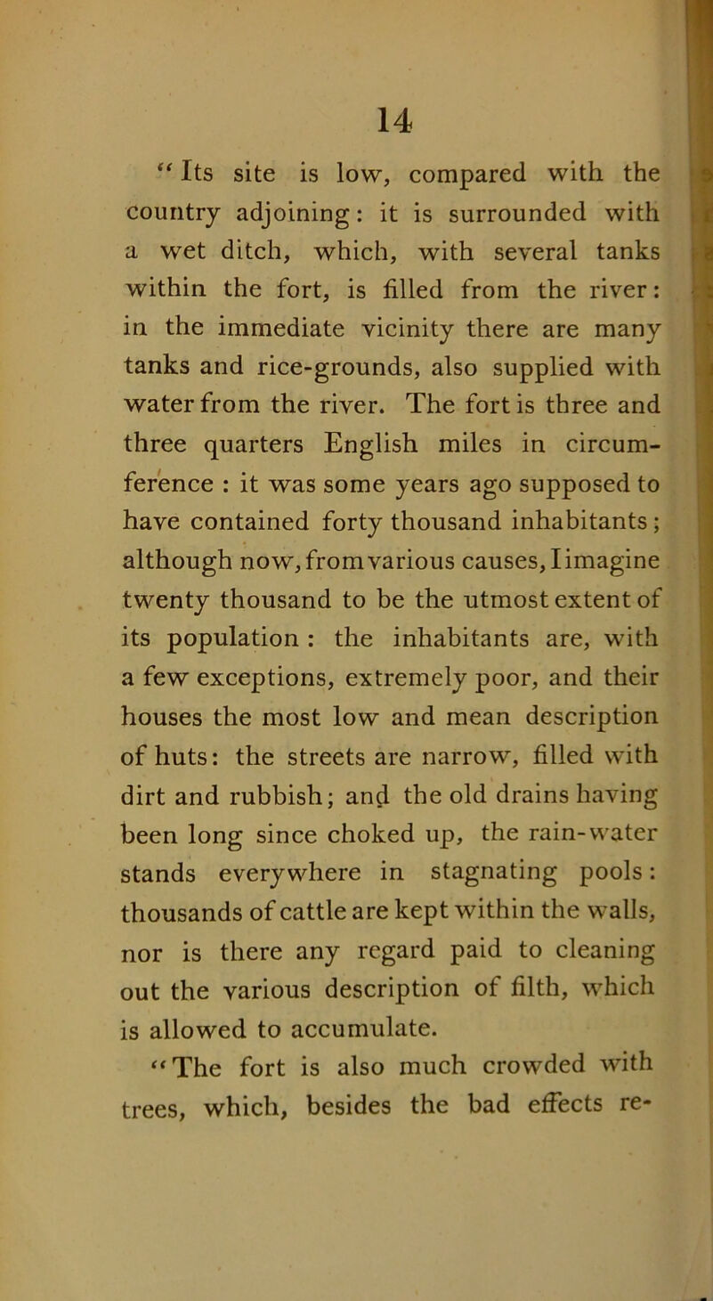 “ Its site is low, compared with the country adjoining: it is surrounded with a wet ditch, which, with several tanks within the fort, is filled from the river: in the immediate vicinity there are many tanks and rice-grounds, also supplied with water from the river. The fort is three and three quarters English miles in circum- ference : it was some years ago supposed to have contained forty thousand inhabitants ; although now, from various causes, I imagine twenty thousand to be the utmost extent of its population : the inhabitants are, with a few exceptions, extremely poor, and their houses the most low and mean description of huts: the streets are narrow, filled with dirt and rubbish; and the old drainshaving been long since choked up, the rain-water stands everywhere in stagnating pools: thousands of cattle are kept within the walls, nor is there any regard paid to cleaning out the various description of filth, which is allowed to accumulate. “The fort is also much crowded with trees, which, besides the bad effects re-