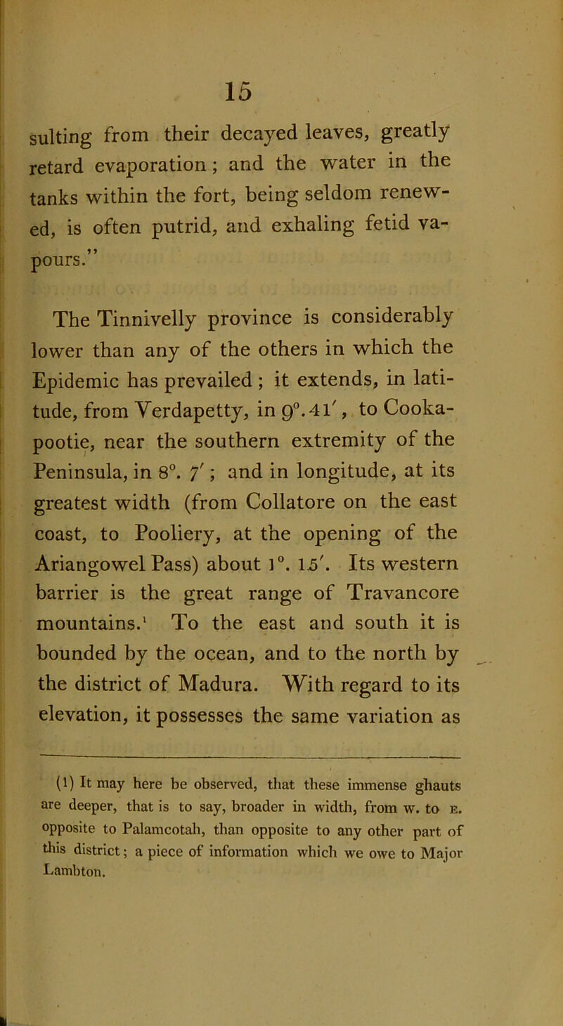 suiting from their decayed leaves, greatly retard evaporation; and the water in the tanks within the fort, being seldom renew- ed, is often putrid, and exhaling fetid va- pours.” The Tinnivelly province is considerably lower than any of the others in which the Epidemic has prevailed ; it extends, in lati- tude, from Yerdapetty, in 9°.4l', to Cooka- pootie, near the southern extremity of the Peninsula, in 8°. 7'; and in longitude, at its greatest width (from Collatore on the east coast, to Pooliery, at the opening of the Ariangowel Pass) about l°. 1.5'. Its western barrier is the great range of Travancore mountains.1 To the east and south it is bounded by the ocean, and to the north by the district of Madura. With regard to its elevation, it possesses the same variation as (1) It may here be observed, that these immense ghauts are deeper, that is to say, broader in width, from w. to e. opposite to Palamcotah, than opposite to any other part of this district; a piece of information which we owe to Major Lambton.