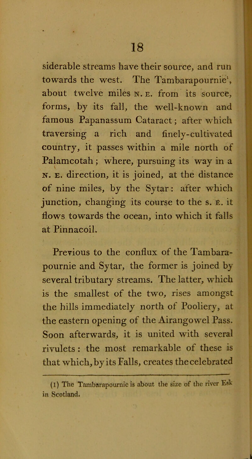 siderable streams have their source, and run towards the west. The Tambarapournie1, about twelve miles n. e. from its source, forms, by its fall, the well-known and famous Papanassum Cataract; after which traversing a rich and finely-cultivated country, it passes within a mile north of Palamcotah; where, pursuing its way in a n. e. direction, it is joined, at the distance of nine miles, by the Sytar: after which junction, changing its course to the s. e. it flows towards the ocean, into which it falls at Pinnacoil. Previous to the conflux of the Tambara- pournie and Sytar, the former is joined by several tributary streams. The latter, which is the smallest of the two, rises amongst the hills immediately north of Pooliery, at the eastern opening of the Airangowel Pass. Soon afterwards, it is united with several rivulets: the most remarkable of these is that which,by its Falls, creates thecelebrated (l) The Tambarapournie is about the size of the river Esb in Scotland.
