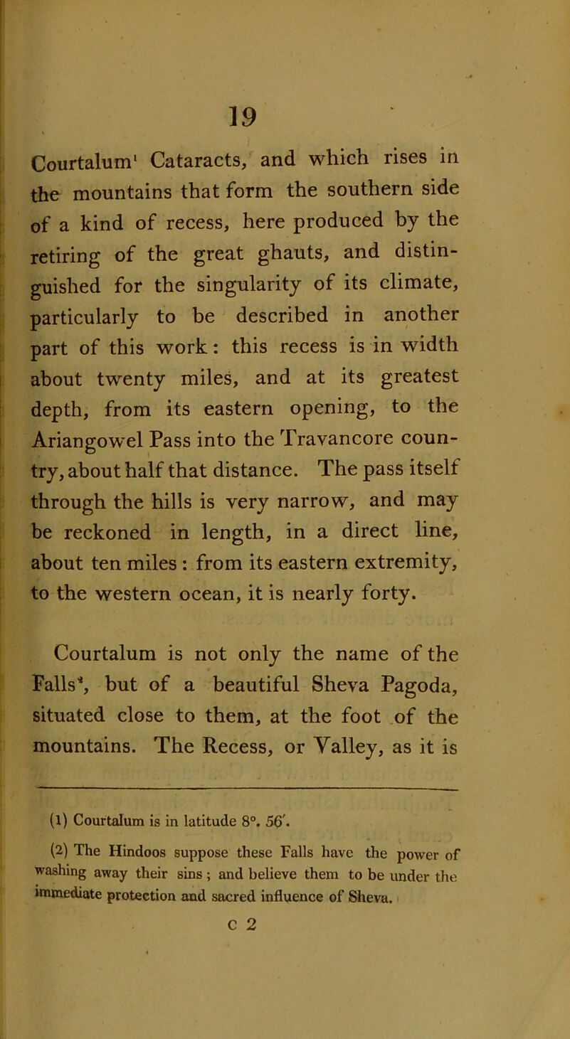 Courtalum* Cataracts, and which rises in the mountains that form the southern side of a kind of recess, here produced by the retiring of the great ghauts, and distin- guished for the singularity of its climate, particularly to be described in another part of this work: this recess is in width about twenty miles, and at its greatest depth, from its eastern opening, to the Ariangowel Pass into the Travancore coun- try, about half that distance. The pass itself through the hills is very narrow, and may be reckoned in length, in a direct line, about ten miles : from its eastern extremity, to the western ocean, it is nearly forty. Courtalum is not only the name of the Falls'*, but of a beautiful Sheva Pagoda, situated close to them, at the foot of the mountains. The Recess, or Valley, as it is (1) Courtalum is in latitude 8°. 56'. (2) The Hindoos suppose these Falls have the power of washing away their sins ; and believe them to be under the immediate protection and sacred influence of Sheva. C 2