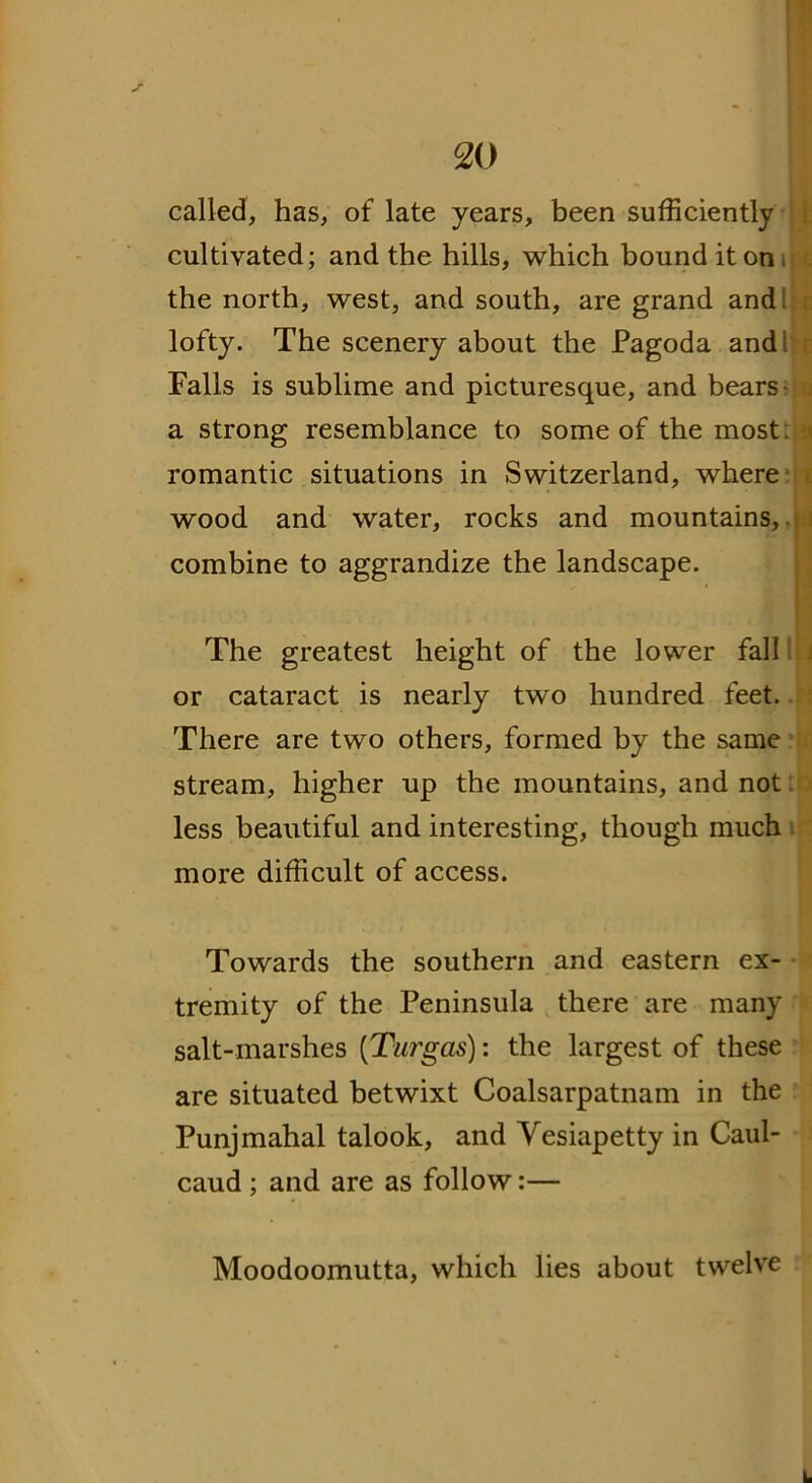 called, has, of late years, been sufficiently cultivated; and the hills, which bound it on, the north, west, and south, are grand and: lofty. The scenery about the Pagoda and: Falls is sublime and picturesque, and bears a strong resemblance to some of the most i romantic situations in Switzerland, where wood and water, rocks and mountains, combine to aggrandize the landscape. * The greatest height of the lower fall . or cataract is nearly two hundred feet. There are two others, formed by the same stream, higher up the mountains, and not less beautiful and interesting, though much more difficult of access. Towards the southern and eastern ex- tremity of the Peninsula there are many salt-marshes ('Turgas): the largest of these are situated betwixt Coalsarpatnam in the Punjmahal talook, and Vesiapetty in Caul- caud ; and are as follow:— Moodoomutta, which lies about twelve L