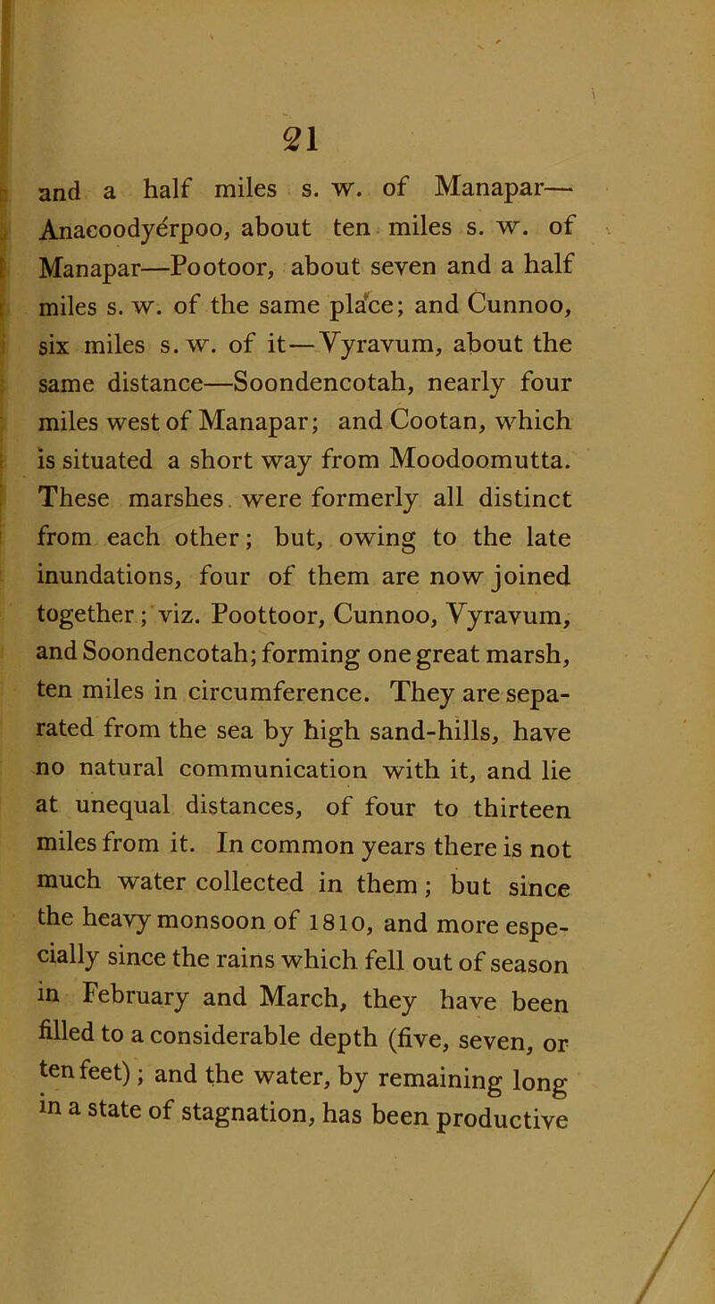 and a half miles s. w. of Manapar— Anaeoodyerpoo, about ten miles s. w. of Manapar—Pootoor, about seven and a half miles s. w. of the same place; and Cunnoo, six miles s. w. of it—Vyravum, about the same distance—Soondencotah, nearly four miles west of Manapar; and Cootan, which is situated a short way from Moodoomutta. These marshes were formerly all distinct from each other; but, owing to the late inundations, four of them are now joined together; viz. Poottoor, Cunnoo, Vyravum, and Soondencotah; forming one great marsh, ten miles in circumference. They are sepa- rated from the sea by high sand-hills, have no natural communication with it, and lie at unequal distances, of four to thirteen miles from it. In common years there is not much water collected in them; but since the heavy monsoon of 1810, and more espe- cially since the rains which fell out of season in February and March, they have been filled to a considerable depth (five, seven, or ten feet); and the water, by remaining long m a state of stagnation, has been productive