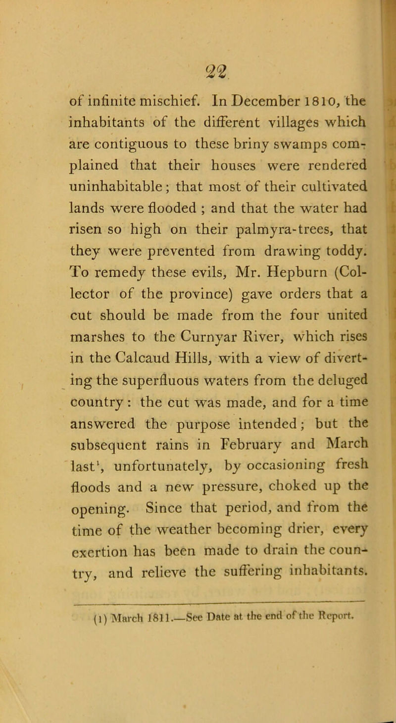 <22 of infinite mischief. In December 1810, the inhabitants of the different villages which are contiguous to these briny swamps com- plained that their houses were rendered uninhabitable ; that most of their cultivated lands were flooded ; and that the water had risen so high on their palmyra-trees, that they were prevented from drawing toddy. To remedy these evils, Mr. Hepburn (Col- lector of the province) gave orders that a cut should be made from the four united marshes to the Curnyar River, which rises in the Calcaud Hills, with a view of divert- ing the superfluous waters from the deluged country: the cut was made, and for a time answered the purpose intended; but the subsequent rains in February and March last1, unfortunately, by occasioning fresh floods and a new pressure, choked up the opening. Since that period, and from the time of the weather becoming drier, every exertion has been made to drain the coun- try, and relieve the suffering inhabitants. (1) March 1811.—Sec Date at the end of the Report.