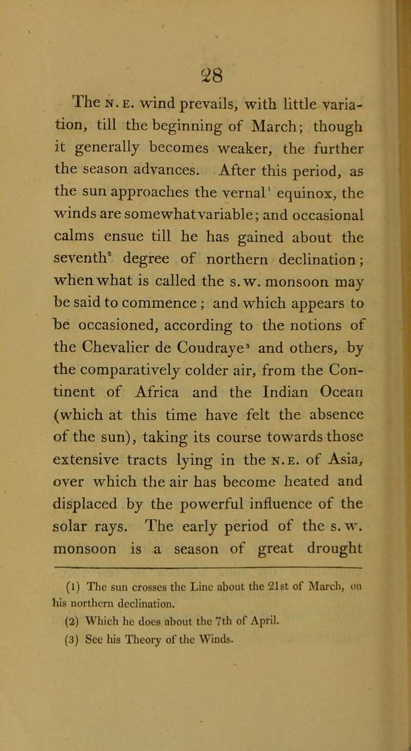 / 6i8 The n.e. wind prevails, with little varia- tion, till the beginning of March; though it generally becomes weaker, the further the season advances. After this period, as the sun approaches the vernal1 2 equinox, the winds are somewhat variable; and occasional calms ensue till he has gained about the seventh9 degree of northern declination; when what is called the s.w. monsoon may be said to commence ; and which appears to be occasioned, according to the notions of the Chevalier de Coudraye3 and others, by the comparatively colder air, from the Con- tinent of Africa and the Indian Ocean (which at this time have felt the absence of the sun), taking its course towards those extensive tracts lying in the n.e. of Asia, over which the air has become heated and displaced by the powerful influence of the solar rays. The early period of the s.w. monsoon is a season of great drought (1) The sun crosses the Line about the 21st of March, on his northern declination. (2) Which he does about the 7th of April. (3) See his Theory of the Winds.