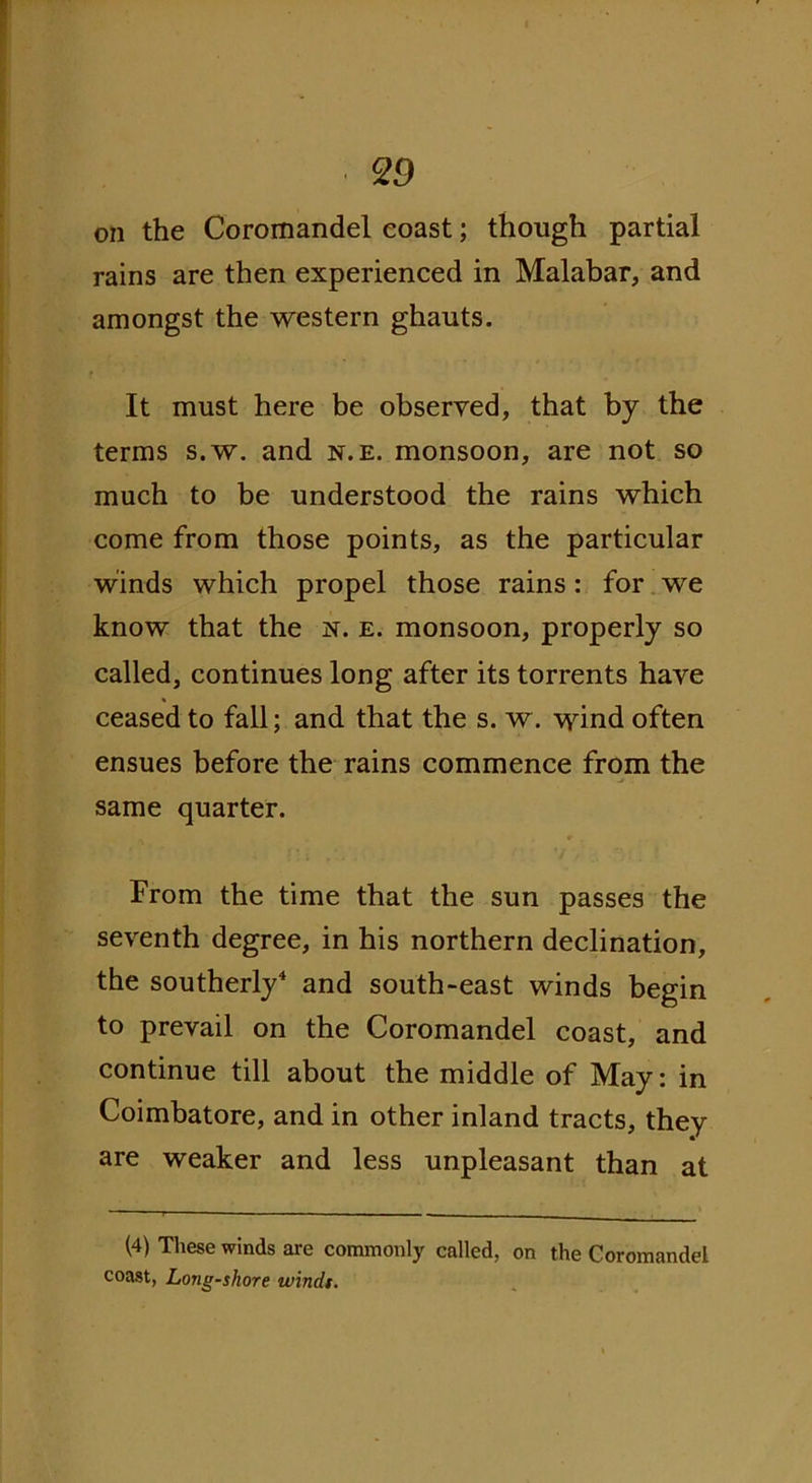 on the Coromandel coast; though partial rains are then experienced in Malabar, and amongst the western ghauts. It must here be observed, that by the terms s.w. and n.e. monsoon, are not so much to be understood the rains which come from those points, as the particular winds which propel those rains: for we know that the n. e. monsoon, properly so called, continues long after its torrents have ceased to fall; and that the s. w. wind often ensues before the rains commence from the same quarter. From the time that the sun passes the seventh degree, in his northern declination, the southerly4 and south-east winds begin to prevail on the Coromandel coast, and continue till about the middle of May: in Coimbatore, and in other inland tracts, they are weaker and less unpleasant than at (4) These winds are commonly called, on the Coromandel coast, Long-shore winds.