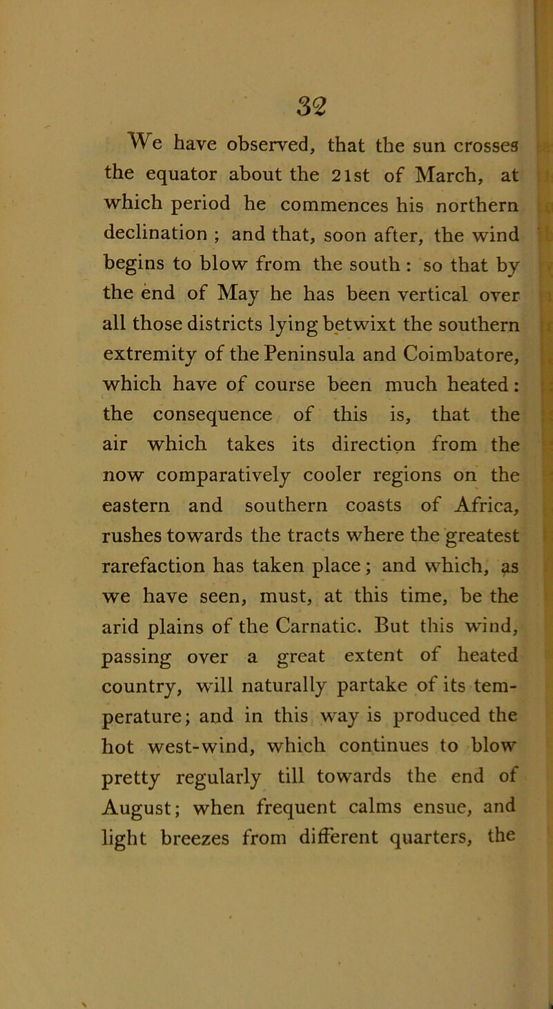 We have observed, that the sun crosses the equator about the 21st of March, at which period he commences his northern declination ; and that, soon after, the wind begins to blow from the south : so that by the end of May he has been vertical over all those districts lying betwixt the southern extremity of the Peninsula and Coimbatore, which have of course been much heated: the consequence of this is, that the air which takes its direction from the now comparatively cooler regions on the eastern and southern coasts of Africa, rushes towards the tracts where the greatest rarefaction has taken place; and which, as we have seen, must, at this time, be the arid plains of the Carnatic. But this wind, passing over a great extent of heated country, will naturally partake of its tem- perature; and in this way is produced the hot west-wind, which continues to blow pretty regularly till towards the end of August; when frequent calms ensue, and light breezes from different quarters, the
