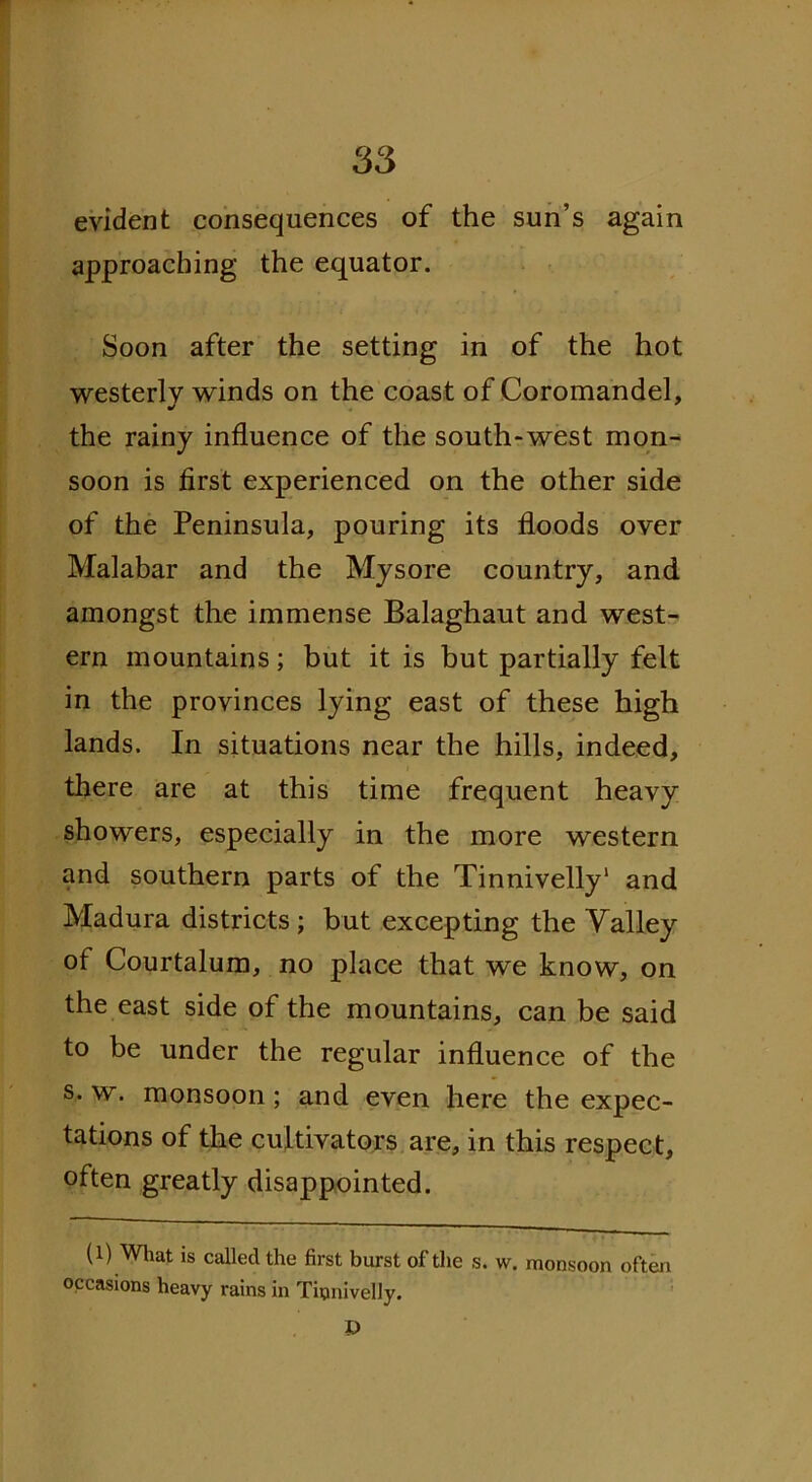 evident consequences of the sun’s again approaching the equator. Soon after the setting in of the hot westerly winds on the coast of Coromandel, the rainy influence of the south-west mon- soon is first experienced on the other side of the Peninsula, pouring its floods over Malabar and the Mysore country, and amongst the immense Balaghaut and west- ern mountains; but it is but partially felt in the provinces lying east of these high lands. In situations near the hills, indeed, there are at this time frequent heavy showers, especially in the more western and southern parts of the Tinnivelly* 1 and Madura districts ; but excepting the Valley of Courtalum, no place that we know, on the east side of the mountains, can be said to be under the regular influence of the s. w. monsoon ; and even here the expec- tations of the cultivators are, in this respect, often greatly disappointed. (1) What is called the first burst of the s. w. monsoon often occasions heavy rains in Tinnivelly. I)