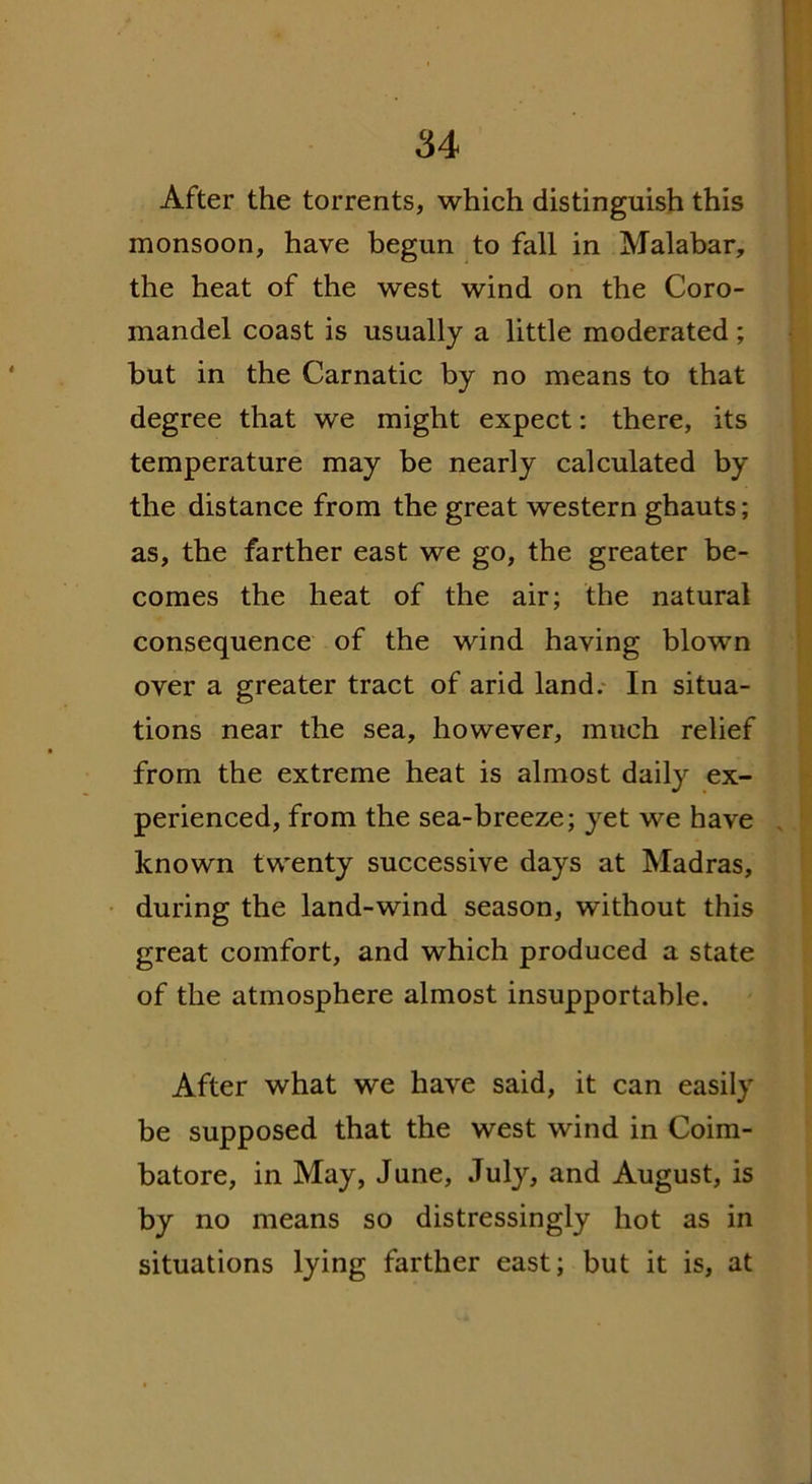 After the torrents, which distinguish this monsoon, have begun to fall in Malabar, the heat of the west wind on the Coro- mandel coast is usually a little moderated ; but in the Carnatic by no means to that degree that we might expect: there, its temperature may be nearly calculated by the distance from the great western ghauts; as, the farther east we go, the greater be- comes the heat of the air; the natural consequence of the wind having blown over a greater tract of arid land. In situa- tions near the sea, however, much relief from the extreme heat is almost daily ex- perienced, from the sea-breeze; yet we have known twenty successive days at Madras, during the land-wind season, without this great comfort, and which produced a state of the atmosphere almost insupportable. After what we have said, it can easily be supposed that the west wind in Coim- batore, in May, June, July, and August, is by no means so distressingly hot as in situations lying farther east; but it is, at