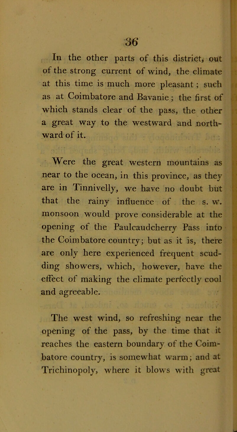 In the other parts of this district, out of the strong current of wind, the climate at this time is much more pleasant; such as at Coimbatore and Bavanie; the first of which stands clear of the pass, the other a great way to the westward and north- ward of it. Were the great western mountains as near to the ocean, in this province, as they are in Tinnivelly, we have no doubt but that the rainy influence of the s. w. monsoon would prove considerable at the opening of the Paulcaudcherry Pass into the Coimbatore country; but as it is, there are only here experienced frequent scud- ding showers, which, however, have the effect of making the climate perfectly cool and agreeable. The west wind, so refreshing near the opening of the pass, by the time that it reaches the eastern boundary of the Coim- batore country, is somewhat warm; and at Trichinopoly, where it blows with great