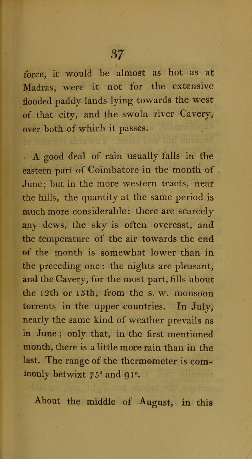' . force, it would be almost as hot as at Madras, were it not for the extensive flooded paddy lands lying towards the west of that city, and the swoln river Cavery, over both of which it passes. «. A good deal of rain usually falls in the eastern part of Coimbatore in the month of June; but in the more western tracts, near the hills, the quantity at the same period is much more considerable: there are scarcely any dews, the sky is often overcast, and the temperature of the air towards the end of the month is somewhat lower than in the preceding one: the nights are pleasant, and the Cavery, for the most part, fills about the 12th or 15 th, from the s. w. monsoon torrents in the upper countries. In July, nearly the same kind of weather prevails as in June ; only that, in the first mentioned month, there is a little more rain than in the last. The range of the thermometer is com- monly betwixt 75° and Ql0. About the middle of August, in this