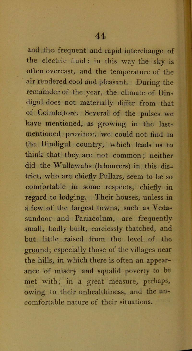 and the frequent and rapid interchange of the electric fluid : in this way the sky is often overcast, and the temperature of the air rendered cool and pleasant. During the remainder of the year, the climate of Din- digul does not materially differ from that of Coimbatore. Several of the pulses we have mentioned, as growing in the last- mentioned province, we could not find in the Dindigul country, which leads us to think that they are not common; neither did the Wullawahs (labourers) in this dis- trict, who are chiefly Pullars, seem to be so comfortable in some respects, chiefly in regard to lodging. Their houses, unless in a few of the largest towns, such as Veda- sundoor and Pariacolum, are frequently small, badly built, carelessly thatched, and but little raised from the level of the ground; especially those of the villages near the hills, in which there is often an appear- ance of misery and squalid poverty to be met with; in a great measure, perhaps, owing to their unhealthiness, and the un- comfortable nature of their situations.