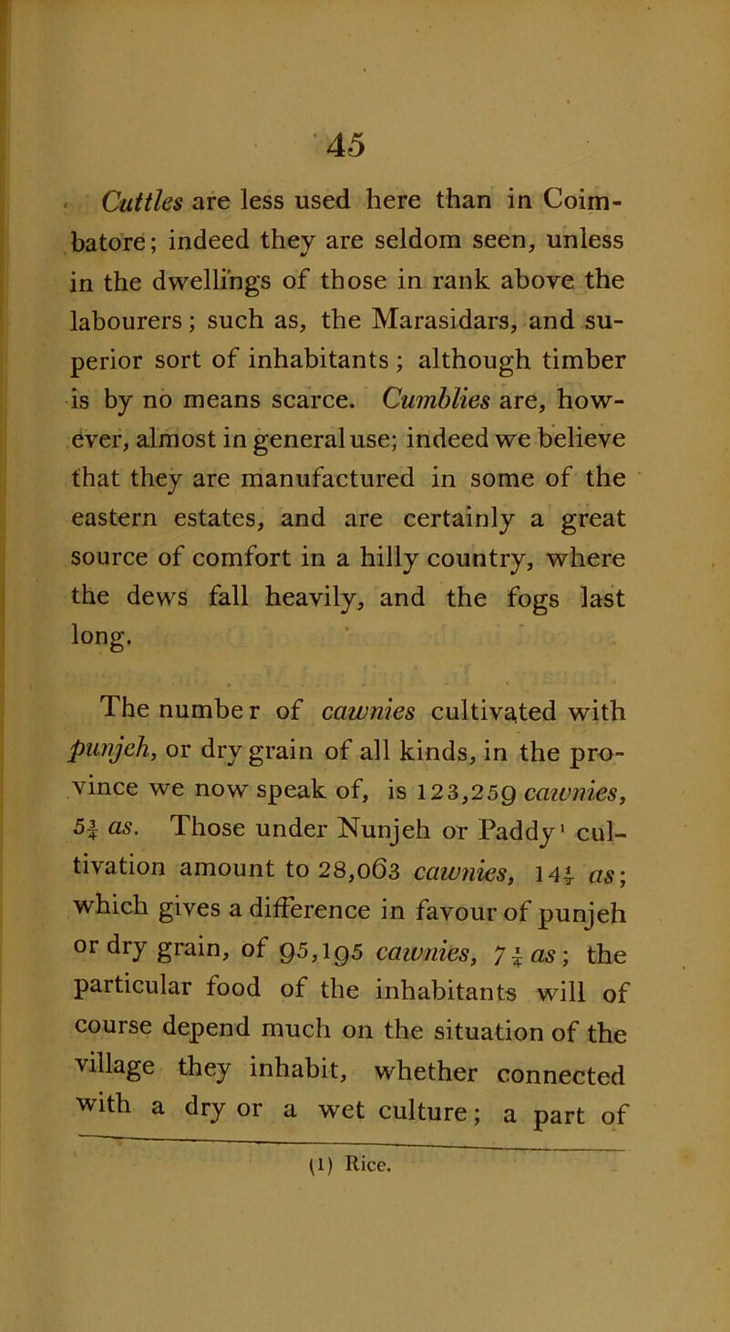 ' Cuttles are less used here than in Coim- batore; indeed they are seldom seen, unless in the dwellings of those in rank above the labourers; such as, the Marasidars, and su- perior sort of inhabitants ; although timber is by no means scarce. Cumblies are, how- ever, almost in general use; indeed we believe that they are manufactured in some of the eastern estates, and are certainly a great source of comfort in a hilly country, where the dews fall heavily, and the fogs last long. The numbe r of cawnies cultivated with punjeh, or dry grain of all kinds, in the pro- vince we now speak of, is 123,259 cawnies, 5f as. Those under Nunjeh or Paddy1 cul- tivation amount to 28,063 cawnies, 144- as; which gives a difference in favour of punjeh or dry grain, of 95,195 cawnies, 71 as; the particular food of the inhabitants will of course depend much on the situation of the village they inhabit, whether connected with a dry or a wet culture; a part of