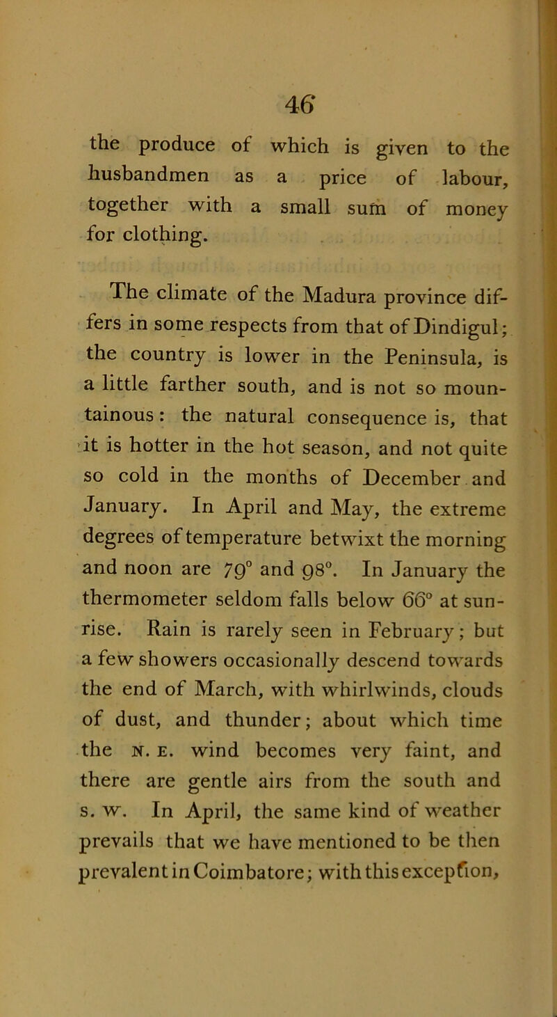 the produce of which is given to the husbandmen as a price of labour, together with a small sum of money for clothing. The climate of the Madura province dif- fers in some respects from that of Dindigul; the country is lower in the Peninsula, is a little farther south, and is not so moun- tainous : the natural consequence is, that it is hotter in the hot season, and not quite so cold in the months of December and January. In April and May, the extreme degrees of temperature betwixt the morning and noon are 79° and 980. In January the thermometer seldom falls below 66° at sun- rise. Rain is rarely seen in February; but a few showers occasionally descend towards the end of March, with whirlwinds, clouds of dust, and thunder; about which time the it. e. wind becomes very faint, and there are gentle airs from the south and s. w. In April, the same kind of weather prevails that we have mentioned to be then prevalent in Coimbatore; with this excepfion.