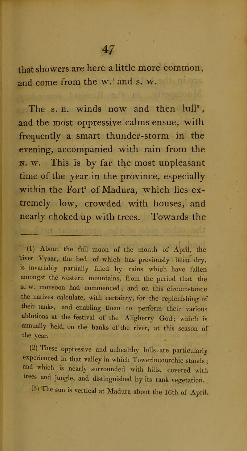 / 47 that showers are here a little more common, and come from the w.* 1 2 and s. w. The s. e. winds now and then lull9, and the most oppressive calms ensue, with frequently a smart thunder-storm in the evening, accompanied with rain from the n. w. This is by far the most unpleasant time of the year in the province, especially within the Fort3 of Madura, which lies ex- tremely low, crowded with houses, and nearly choked up with trees. Towards the •; •. : (1) About the full moon of the month of April, the “river Vyaar, the bed of which has previously been dry, is invariably partially filled by rains which have fallen amongst the western mountains, from the period that the s. w. monsoon had commenced; and on this circumstance the natives calculate, with certainty, for the replenishing of their tanks, and enabling them to perform their various ablutions at the festival of the Aligherry God; which is annually held, on the banks of the river, at this season of the year. (2) These oppressive and unhealthy lulls / are particularly experienced in that valley in which Towerincourchie stands ; and which is nearly surrounded with hills, covered with trees and jungle, and distinguished by its rank vegetation.