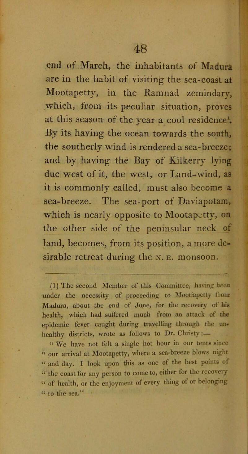 end of March, the inhabitants of Madura are in the habit of visiting the sea-coast at Mootapetty, in the Ramnad zemindary, which, from its peculiar situation, proves at this season of the year a cool residence1. By its having the ocean towards the south, the southerly wind is rendered a sea-breeze; and by having the Bay of Kilkerry lying due west of it, the west, or Land-wind, as it is commonly called, must also become a sea-breeze. The sea-port of Daviapotam, which is nearly opposite to Mootapetty, on the other side of the peninsular neck of land, becomes, from its position, a more de- sirable retreat during the n. e. monsoon. (1) The second Member of this Committee, having been under the necessity of proceeding to Mootrapetty irom Madura, about the end of June, for the recovery of his health, which had suffered much from an attack of the epidemic fever caught during travelling through the un- healthy districts, wrote as follows to Dr. Christy:— “ We have not felt a single hot hour in our tents since “ our arrival at Mootapetty, where a sea-breeze blows night “ and day. I look upon this as one ot the best points oi “ the coast for any person to come to, either tor the reco\eiy “ of health, or the enjoyment of every thing of or belonging “ to the sea.