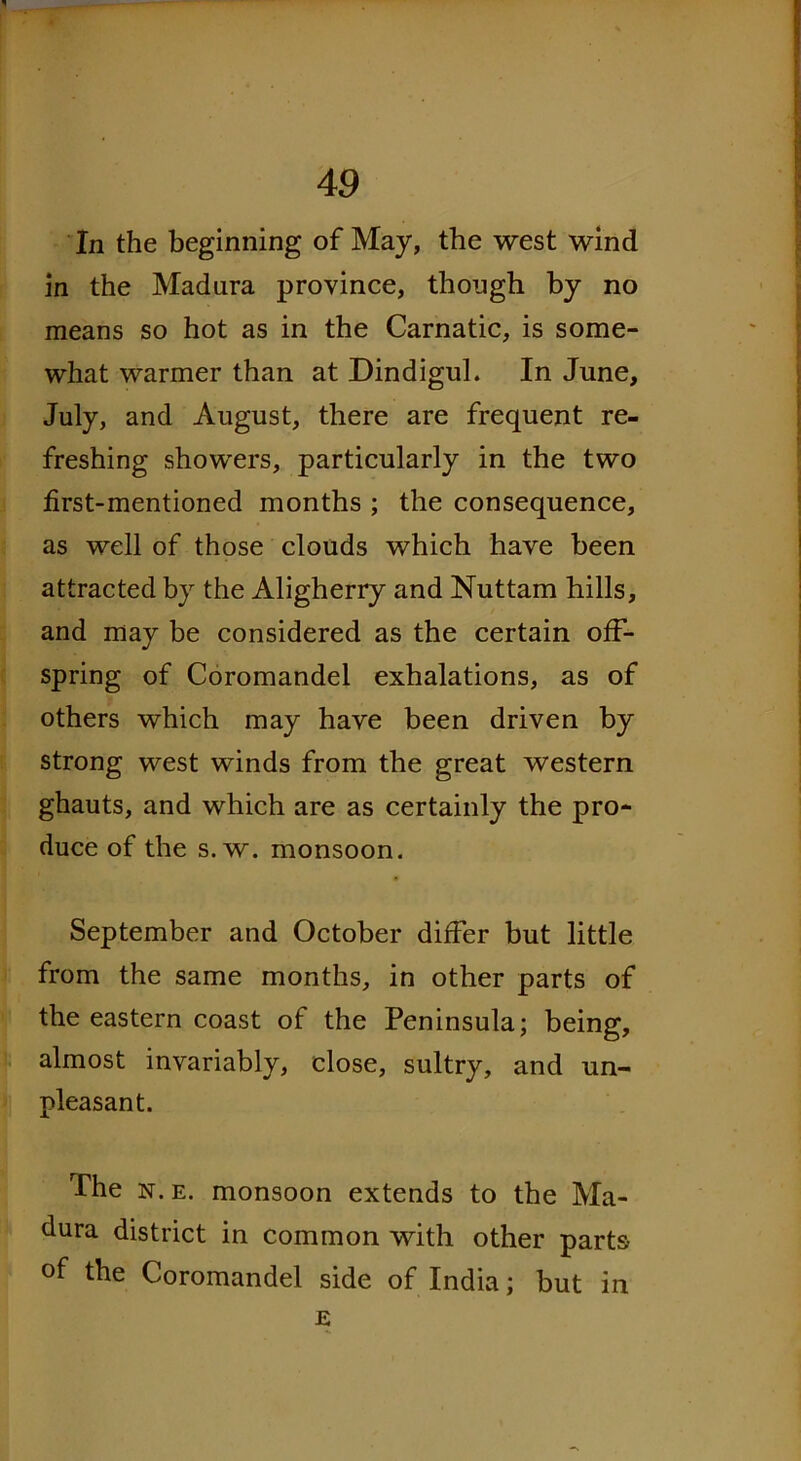 In the beginning of May, the west wind in the Madura province, though by no means so hot as in the Carnatic, is some- what warmer than at Dindigul. In June, July, and August, there are frequent re- freshing showers, particularly in the two first-mentioned months ; the consequence, as well of those clouds which have been attracted by the Aligherry and Nuttam hills, and may be considered as the certain off- spring of Coromandel exhalations, as of others which may have been driven by strong west winds from the great western ghauts, and which are as certainly the pro- duce of the s. w. monsoon. September and October differ but little from the same months, in other parts of the eastern coast of the Peninsula; being, almost invariably, close, sultry, and un- pleasant. The n.e. monsoon extends to the Ma- dura district in common with other parts of the Coromandel side of India; but in E
