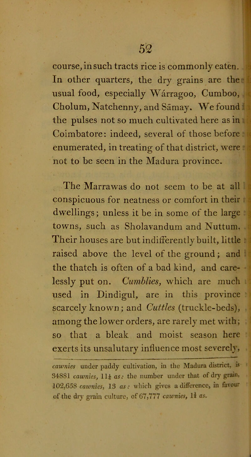 In other quarters, the dry grains are the usual food, especially Warragoo, Cumboo, Cholum, Natchenny, and Samay. We found the pulses not so much cultivated here as in Coimbatore: indeed, several of those before enumerated, in treating of that district, were not to be seen in the Madura province. The Marrawas do not seem to be at all conspicuous for neatness or comfort in their dwellings; unless it be in some of the large towns, such as Sholavandum and Nuttum. Their houses are but indifferently built, little raised above the level of the ground; and the thatch is often of a bad kind, and care- lessly put on. Cumblies, which are much used in Dindigul, are in this province scarcely known; and Cuttles (truckle-beds), among the lower orders, are rarely met with; so that a bleak and moist season here exerts its unsalutary influence most severely, cawnies under paddy cultivation, in the Madura district, is 34'881 cawnies, Ilf as: the number under that of dry grain, 102,658 cawnies, 13 as: which gives a difference, in favour of the dry grain culture, of 67,777 cawnies, li as.