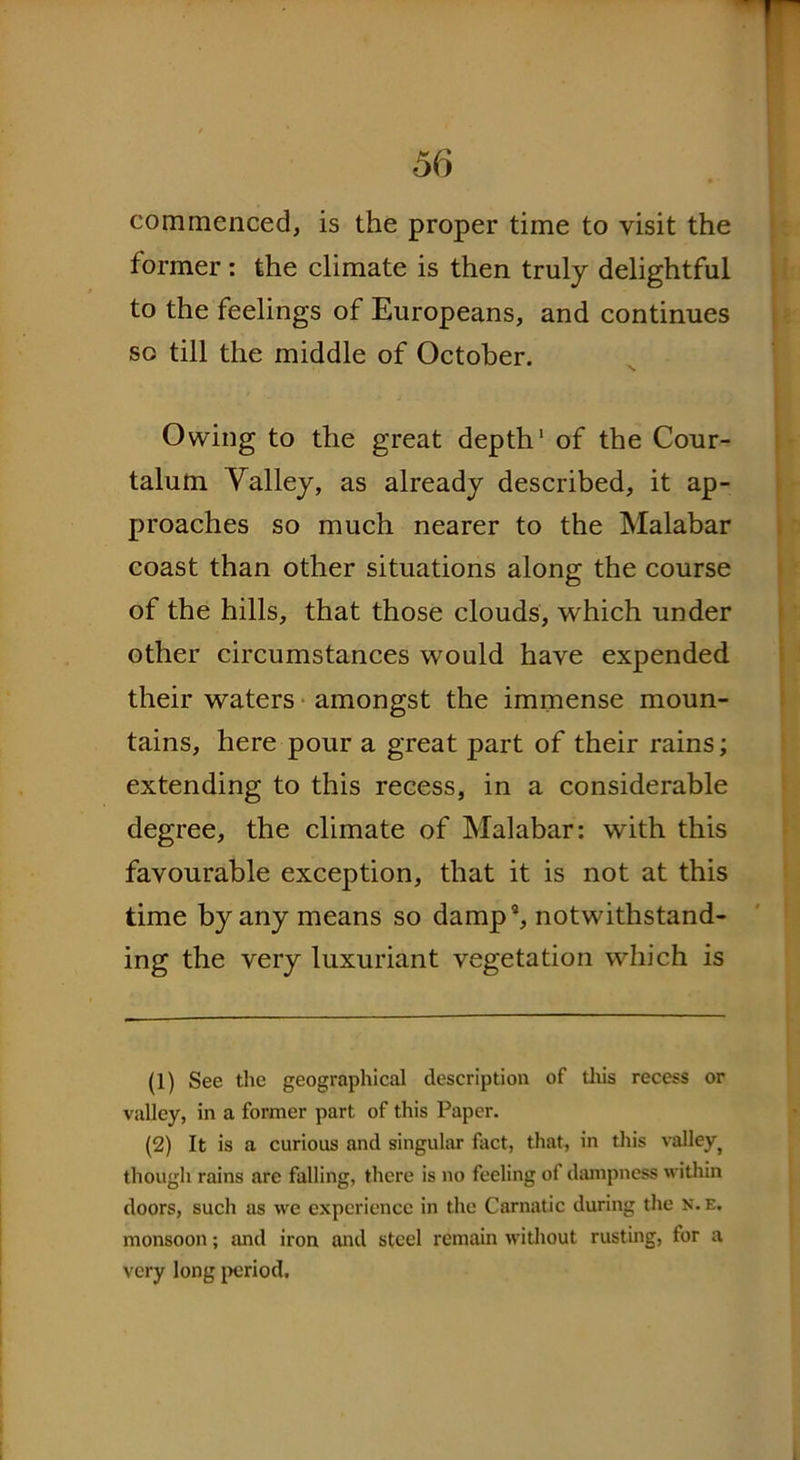 commenced, is the proper time to visit the former: the climate is then truly delightful to the feelings of Europeans, and continues so till the middle of October. Owing to the great depth1 2 * * * * of the Cour- talum Valley, as already described, it ap- proaches so much nearer to the Malabar coast than other situations along the course of the hills, that those clouds, which under other circumstances would have expended their waters amongst the immense moun- tains, here pour a great part of their rains; extending to this recess, in a considerable degree, the climate of Malabar: with this favourable exception, that it is not at this time by any means so damp9, notwithstand- ing the very luxuriant vegetation which is (1) See the geographical description of this recess or valley, in a former part of this Paper. (2) It is a curious and singular fact, that, in this valley} though rains are falling, there is no feeling of dampness within doors, such as we experience in the Carnatic during the N. e. monsoon; and iron and steel remain without rusting, tor a very long period.