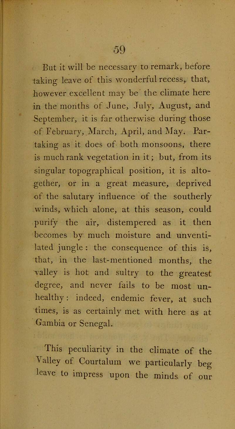But it will be necessary to remark, before taking leave of this wonderful recess, that, however excellent may be the climate here in the months of June, July, August, and September, it is far otherwise during those of February, March, April, and May. Par- taking as it does of both monsoons, there is much rank vegetation in it; but, from its singular topographical position, it is alto- gether, or in a great measure, deprived of the salutary influence of the southerly winds, which alone, at this season, could purify the air, distempered as it then becomes by much moisture and unventi- lated jungle : the consequence of this is, that, in the last-mentioned months, the valley is hot and sultry to the greatest degree, and never fails to be most un- healthy : indeed, endemic fever, at such times, is as certainly met with here as at Gambia or Senegal. This peculiarity in the climate of the Valley of Courtalum we particularly beg leave to impress upon the minds of our