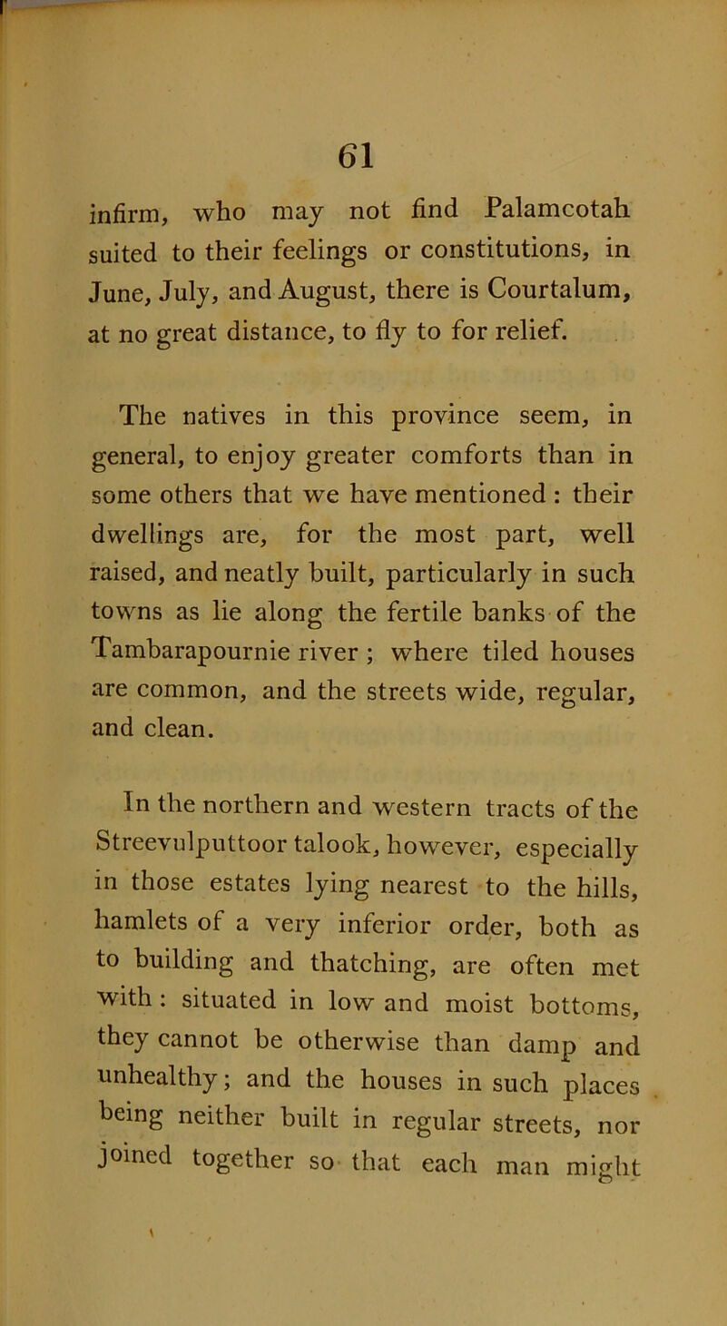 infirm, who may not find Palamcotah suited to their feelings or constitutions, in June, July, and August, there is Courtalum, at no great distance, to fly to for relief. The natives in this province seem, in general, to enjoy greater comforts than in some others that we have mentioned : their dwellings are, for the most part, well raised, and neatly built, particularly in such towns as lie along the fertile banks of the Tambarapournie river ; wdiere tiled houses are common, and the streets wide, regular, and clean. In the northern and western tracts of the Streevulputtoor talook, however, especially in those estates lying nearest to the hills, hamlets of a very inferior order, both as to building and thatching, are often met with : situated in low and moist bottoms, they cannot be otherwise than damp and unhealthy; and the houses in such places being neither built in regular streets, nor joined together so that each man might O