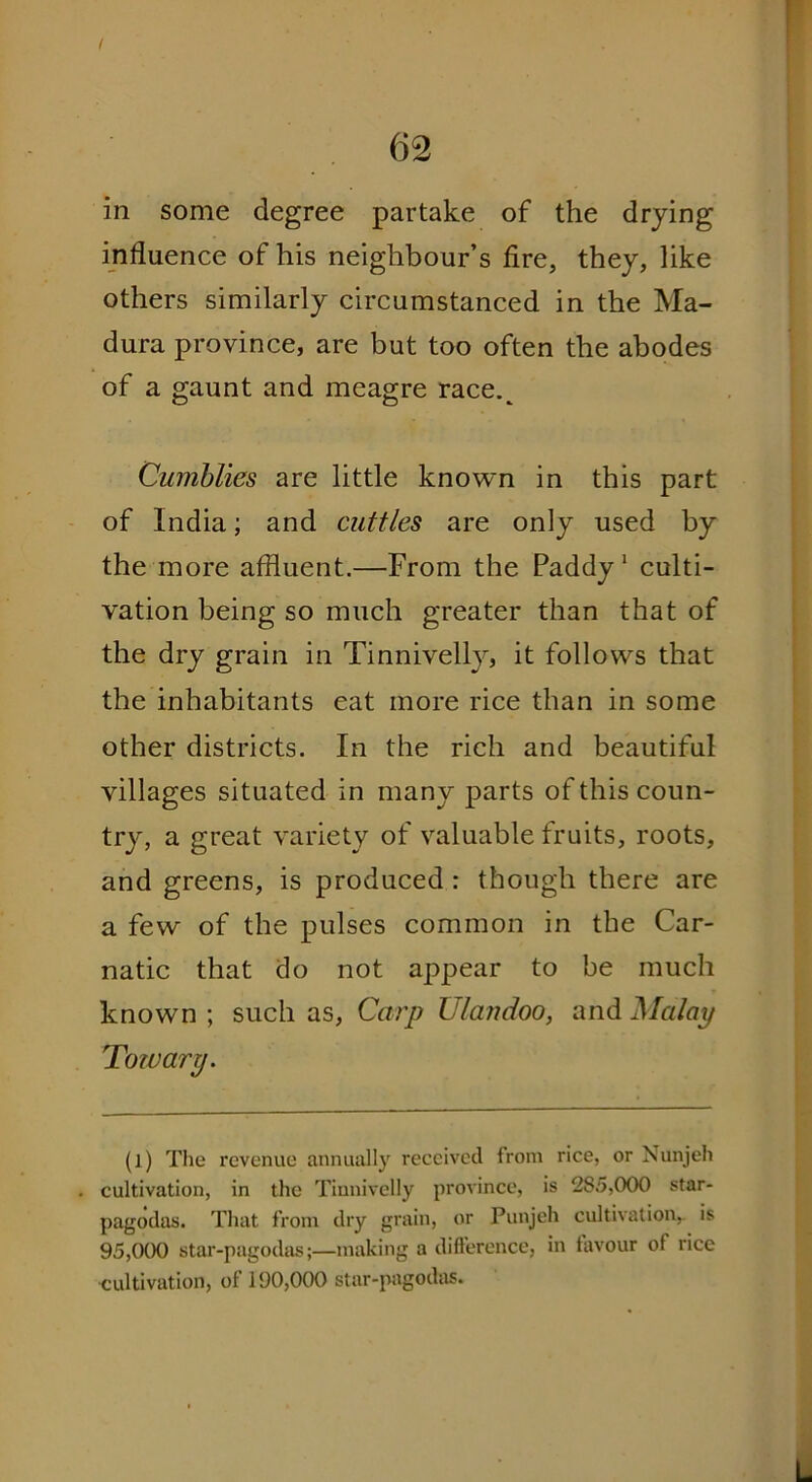 in some degree partake of the drying influence of his neighbour’s fire, they, like others similarly circumstanced in the Ma- dura province, are but too often the abodes of a gaunt and meagre race.^ Cumblies are little known in this part of India; and cuttles are only used by the more affluent.—From the Paddy1 culti- vation being so much greater than that of the dry grain in Tinnivelly, it follows that the inhabitants eat more rice than in some other districts. In the rich and beautiful villages situated in many parts of this coun- try, a great variety of valuable fruits, roots, and greens, is produced : though there are a few of the pulses common in the Car- natic that do not appear to be much known ; such as, Carp Ula?idoo, and Malay Tow ary. (l) The revenue annually received from rice, or Nunjeh cultivation, in the Tinnivelly province, is 2S5,000 star- pagodas. That from dry grain, or Punjeh cultivation, is 95,000 star-pagodas;—making a difference, in favour of rice ■cultivation, of 190,000 star-pagodas.