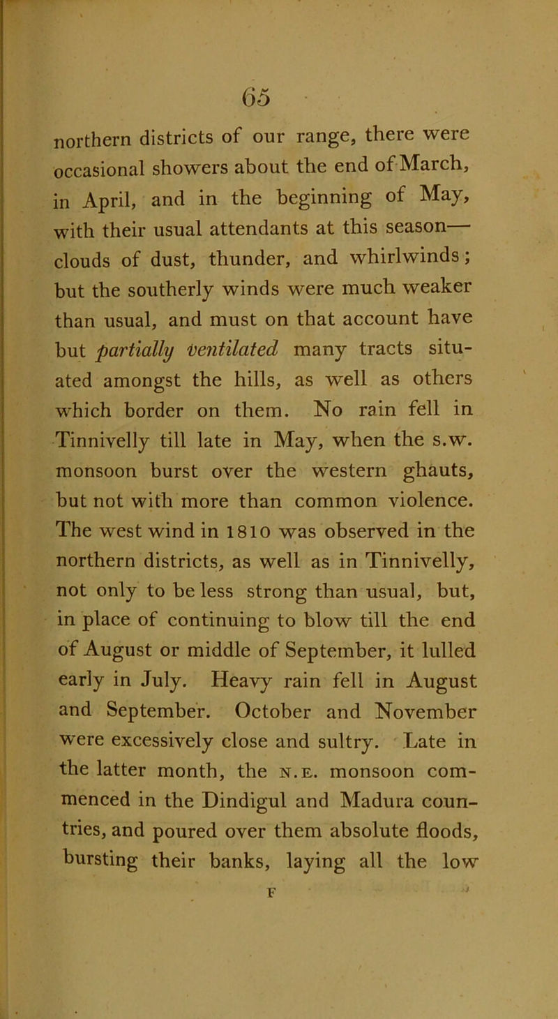 northern districts of our range, there were occasional showers about the end of March, in April, and in the beginning of May, with their usual attendants at this season— clouds of dust, thunder, and whirlwinds; but the southerly winds were much weaker than usual, and must on that account have but partially Ventilated many tracts situ- ated amongst the hills, as well as others which border on them. No rain fell in Tinnivelly till late in May, when the s.w. monsoon burst over the western ghauts, but not with more than common violence. The west wind in 1810 was observed in the northern districts, as well as in Tinnivelly, not only to be less strong than usual, but, in place of continuing to blow till the end of August or middle of September, it lulled early in July. Heavy rain fell in August and September. October and November were excessively close and sultry. Late in the latter month, the n.il. monsoon com- menced in the Dindigul and Madura coun- tries, and poured over them absolute floods, bursting their banks, laying all the low F