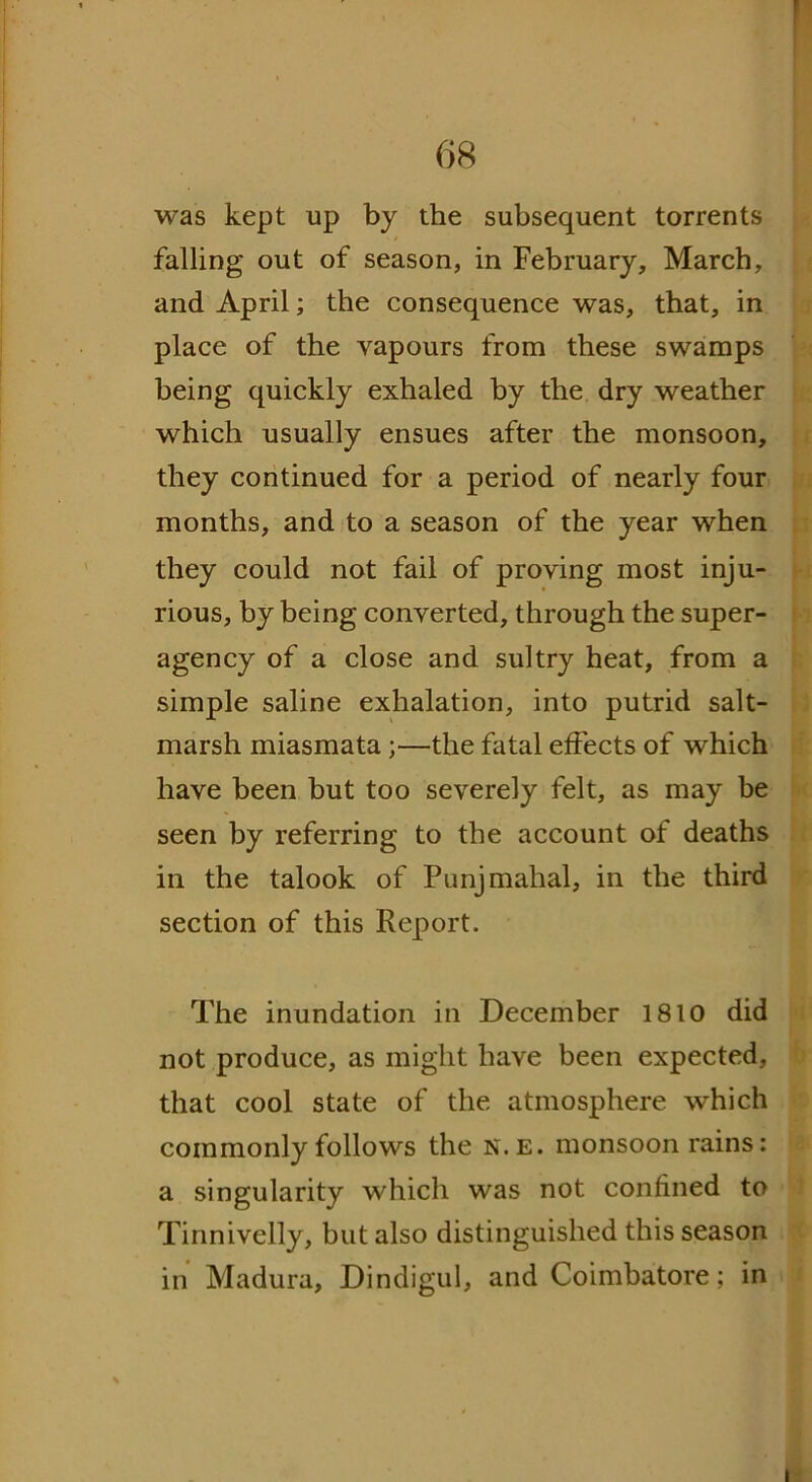 [ 68 was kept up by the subsequent torrents falling out of season, in February, March, and April; the consequence was, that, in place of the vapours from these swamps being quickly exhaled by the dry weather which usually ensues after the monsoon, they continued for a period of nearly four months, and to a season of the year when they could not fail of proving most inju- rious, by being converted, through the super- agency of a close and sultry heat, from a simple saline exhalation, into putrid salt- marsh miasmata ;—the fatal effects of which have been but too severely felt, as may be seen by referring to the account of deaths in the talook of Punjmahal, in the third section of this Report. The inundation in December 1810 did not produce, as might have been expected, that cool state of the atmosphere which commonly follows the n.e. monsoon rains: a singularity which was not confined to Tinnivelly, but also distinguished this season in Madura, Dindigul, and Coimbatore; in i