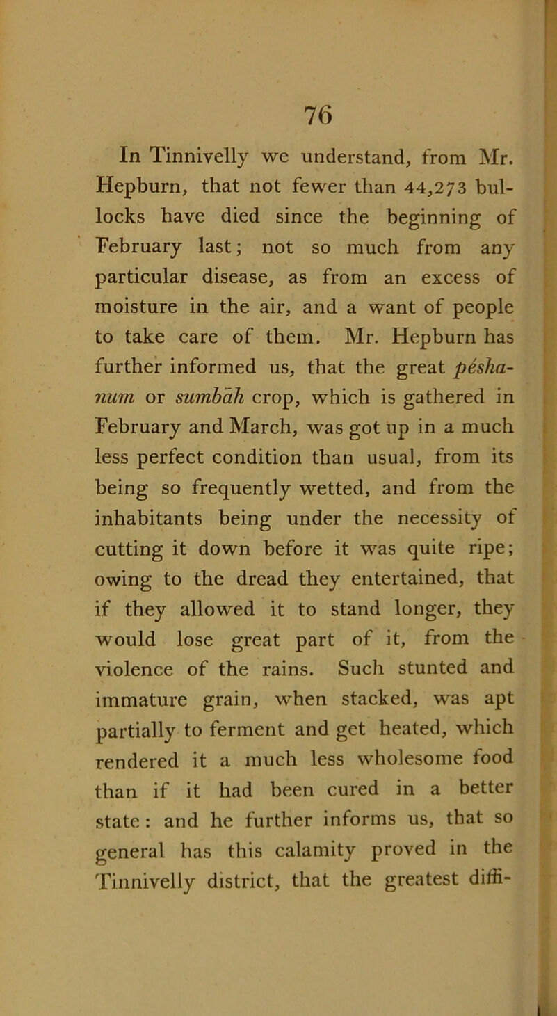 In Tinnivelly we understand, from Mr. Hepburn, that not fewer than 44,273 bul- locks have died since the beginning of February last; not so much from any particular disease, as from an excess of moisture in the air, and a want of people to take care of them. Mr. Hepburn has further informed us, that the great pesha- num or sumbah crop, which is gathered in February and March, was got up in a much less perfect condition than usual, from its being so frequently wetted, and from the inhabitants being under the necessity of cutting it down before it was quite ripe; owing to the dread they entertained, that if they allowed it to stand longer, they would lose great part of it, from the violence of the rains. Such stunted and immature grain, when stacked, was apt partially to ferment and get heated, which rendered it a much less wholesome food than if it had been cured in a better state : and he further informs us, that so general has this calamity proved in the Tinnivelly district, that the greatest ditfi-