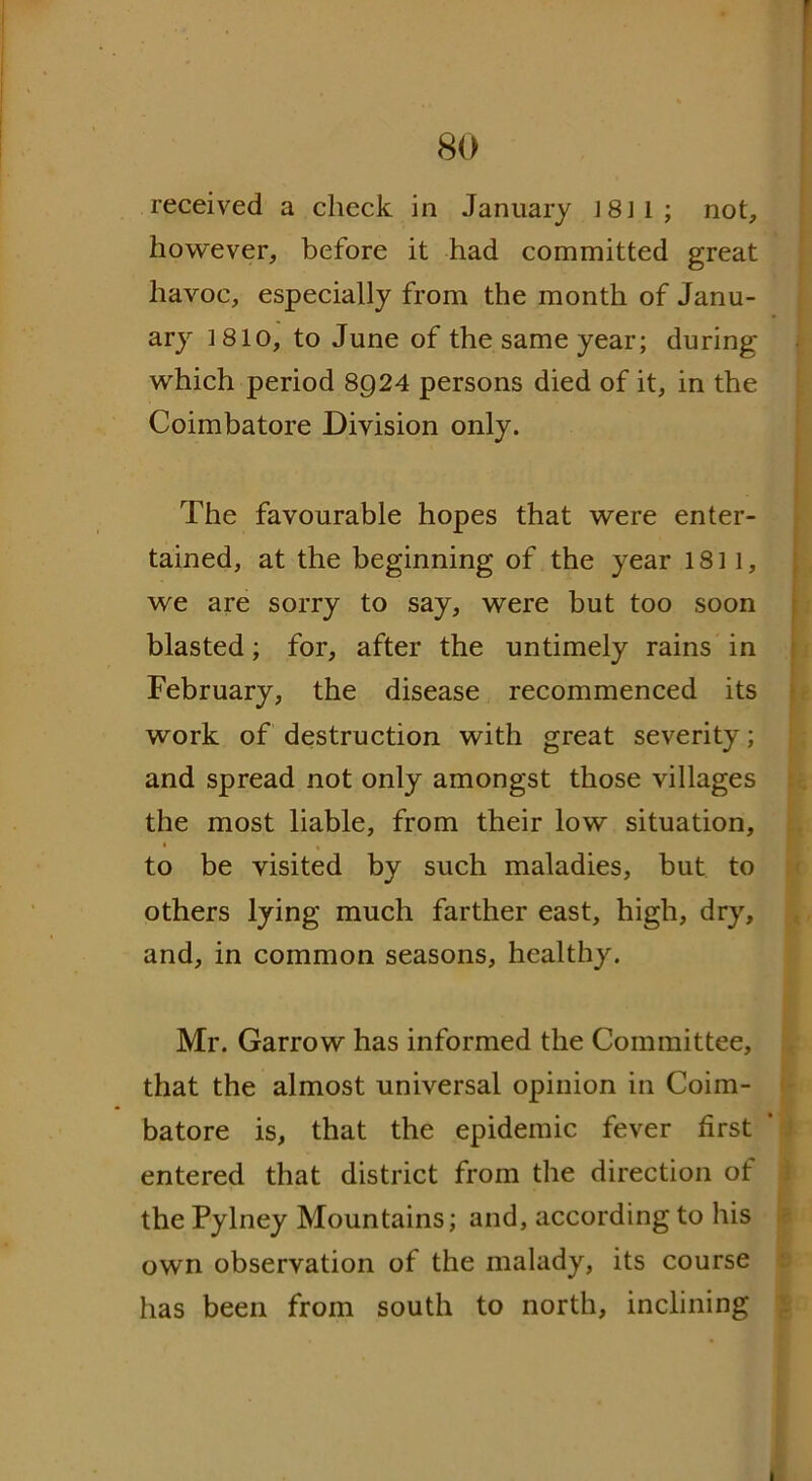 received a check in January J 8 J 1 ; not, however, before it had committed great havoc, especially from the month of Janu- ary 1810, to June of the same year; during which period 8924 persons died of it, in the Coimbatore Division only. The favourable hopes that were enter- tained, at the beginning of the year 1811, we are sorry to say, were but too soon blasted; for, after the untimely rains in February, the disease recommenced its work of destruction with great severity; and spread not only amongst those villages the most liable, from their low situation, to be visited by such maladies, but to others lying much farther east, high, dry, and, in common seasons, healthy. Mr. Garrow has informed the Committee, that the almost universal opinion in Coim- batore is, that the epidemic fever first entered that district from the direction of the Pylney Mountains; and, according to his own observation of the malady, its course has been from south to north, inclining