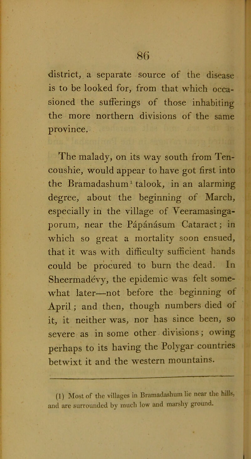 district, a separate source of the disease is to be looked for, from that which occa- sioned the sufferings of those inhabiting the more northern divisions of the same province. The malady, on its way south from Ten- coushie, would appear to have got first into the Bramadashum1 talook, in an alarming degree, about the beginning of March, especially in the village of Veeramasinga- porum, near the Papanasum Cataract; in which so great a mortality soon ensued, that it was with difficulty sufficient hands could be procured to burn the dead. In Sheermadevy, the epidemic was felt some- what later—not before the beginning of April; and then, though numbers died of it, it neither was, nor has since been, so severe as in some other divisions; owing perhaps to its having the Polygar countries betwixt it and the western mountains. (1) Most of the villages in Bramadashum lie near the hills, and are surrounded by much low and marshy ground. i