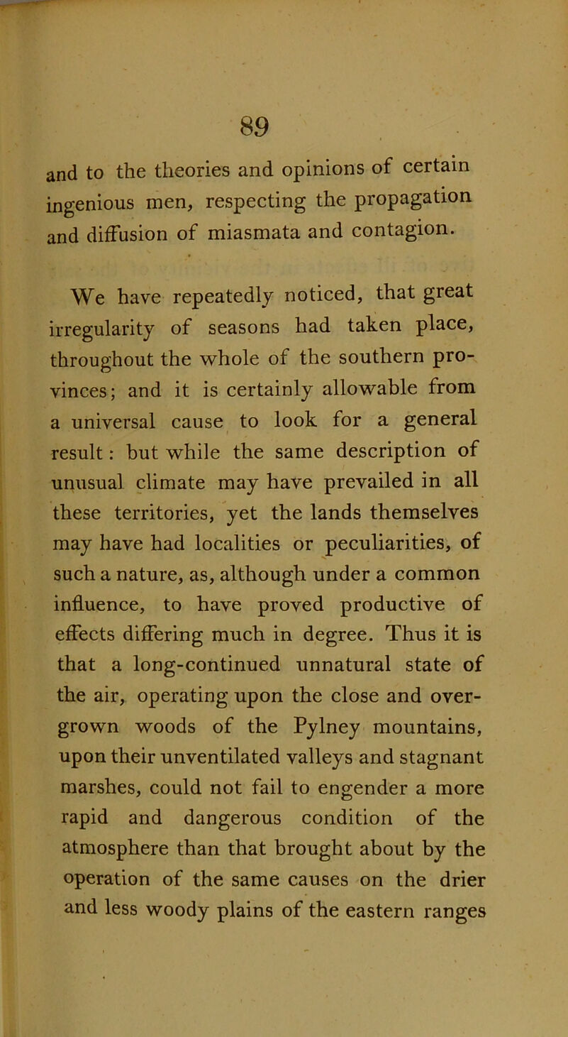 and to the theories and opinions of certain ingenious men, respecting the propagation and diffusion of miasmata and contagion. We have repeatedly noticed, that great irregularity of seasons had taken place, throughout the whole of the southern pro- vinces; and it is certainly allowable from a universal cause to look for a general result: but while the same description of unusual climate may have prevailed in all these territories, yet the lands themselves may have had localities or peculiarities, of such a nature, as, although under a common influence, to have proved productive of effects differing much in degree. Thus it is that a long-continued unnatural state of the air, operating upon the close and over- grown woods of the Pylney mountains, upon their unventilated valleys and stagnant marshes, could not fail to engender a more rapid and dangerous condition of the atmosphere than that brought about by the operation of the same causes on the drier and less woody plains of the eastern ranges