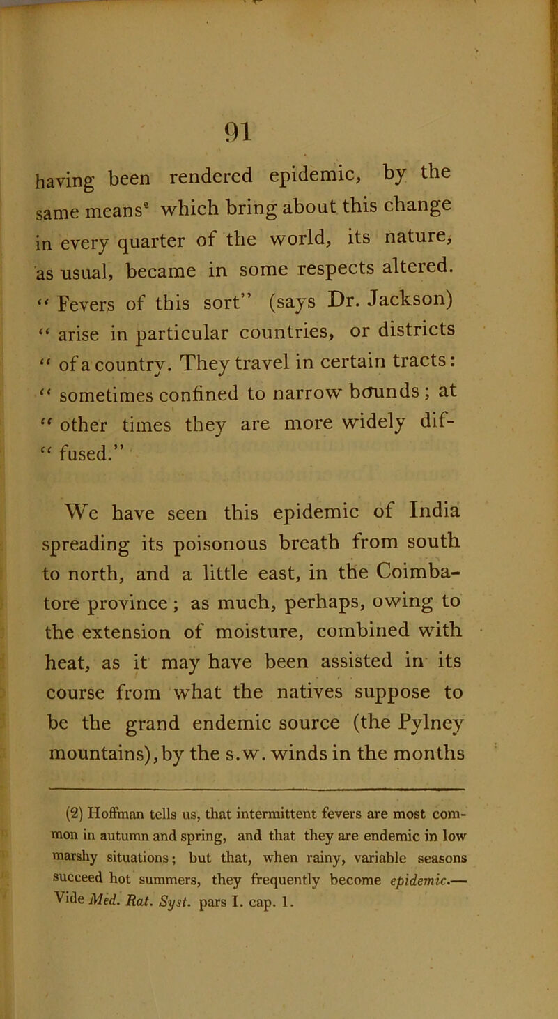 having been rendered epidemic, by the same means9 which bring about this change in every quarter of the world, its nature, as usual, became in some respects altered. “ Fevers of this sort ’ (says Dr. Jackson) “ arise in particular countries, or districts “ of a country. They travel in certain tracts: “ sometimes confined to narrow bounds; at “ other times they are more widely dif- “ fused.” We have seen this epidemic of India spreading its poisonous breath from south to north, and a little east, in the Coimba- tore province ; as much, perhaps, owing to the extension of moisture, combined with heat, as it may have been assisted in its course from what the natives suppose to be the grand endemic source (the Pylney mountains),by the s.w. winds in the months (2) Hoffman tells us, that intermittent fevers are most com- mon in autumn and spring, and that they are endemic in low marshy situations; but that, when rainy, variable seasons succeed hot summers, they frequently become epidemic.—