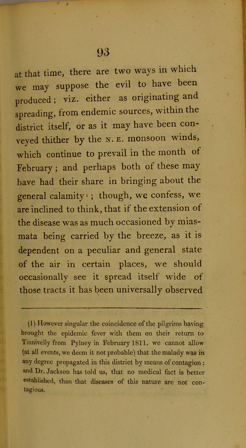 at that time, there are two ways in which we may suppose the evil to have been produced; viz. either as originating and spreading, from endemic sources, within the district itself, or as it may have been con- veyed thither by the n. e. monsoon winds, which continue to prevail in the month of February ; and perhaps both of these may have had their share in bringing about the general calamity1; though, we confess, we are inclined to think, that if the extension of the disease was as much occasioned by mias- mata being carried by the breeze, as it is dependent on a peculiar and general state of the air in certain places, we should occasionally see it spread itself wide of those tracts it has been universally observed (1) However singular the coincidence of the pilgrims having brought the epidemic fever with them on their return to Tinnivelly from Pylney in February 1811, we cannot allow (at all events, we deem it not probable) that the malady was in any degree propagated in this district by means of contagion: and Dr. Jackson has told us, that no medical fact is better established, than that diseases of this nature are not con- tagious. '