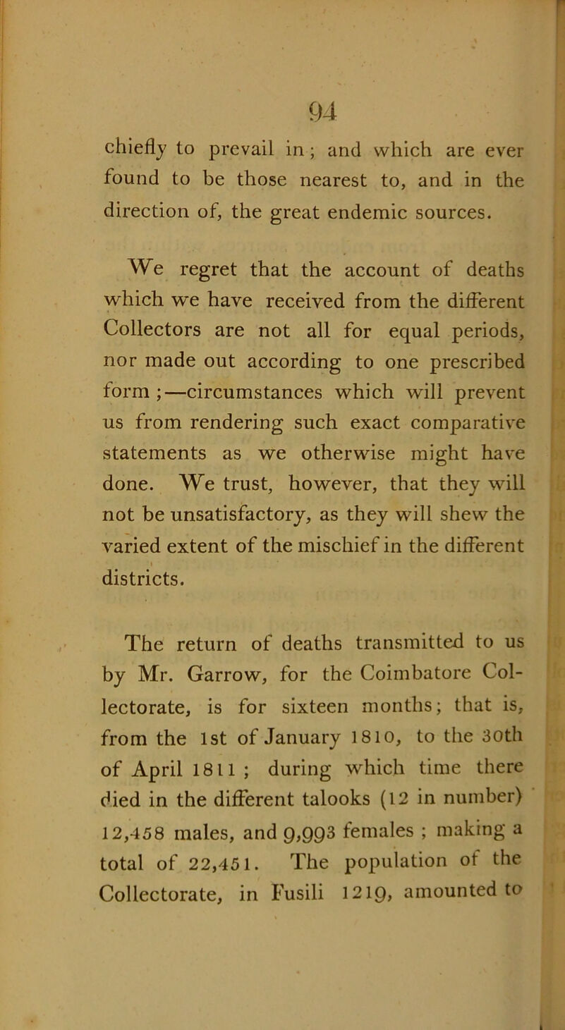chiefly to prevail in ; and which are ever found to be those nearest to, and in the direction of, the great endemic sources. We regret that the account of deaths which we have received from the different Collectors are not all for equal periods, nor made out according to one prescribed form ;—circumstances which will prevent us from rendering such exact comparative statements as we otherwise might have done. We trust, however, that they will not be unsatisfactory, as they will shew the varied extent of the mischief in the different districts. The return of deaths transmitted to us by Mr. Garrow, for the Coimbatore Col- lectorate, is for sixteen months; that is, from the 1st of January 1810, to the 30th of April 1811 ; during which time there died in the different talooks (12 in number) 12,458 males, and 9,993 females ; making a total of 22,451. The population of the Collectorate, in Fusili 1219, amounted to