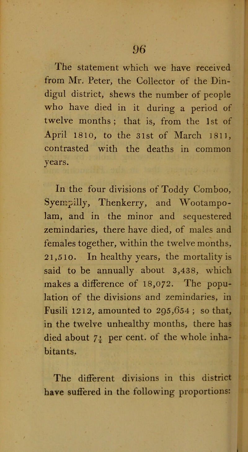 The statement which we have received from Mr. Peter, the Collector of the Din- digul district, shews the number of people who have died in it during a period of twelve months; that is, from the 1st of April 1810, to the 31st of March 1811, contrasted with the deaths in common years. In the four divisions of Toddy Comboo, Syeir.pilly, Thenkerry, and Wootampo- lam, and in the minor and sequestered zemindaries, there have died, of males and females together, within the twelvemonths, 21,510. In healthy years, the mortality is said to be annually about 3,438, which makes a difference of 18,072. The popu- lation of the divisions and zemindaries, in Fusili 1212, amounted to 295,654 ; so that, in the twelve unhealthy months, there has died about 7.* per cent, of the whole inha- bitants. The different divisions in this district have suffered in the following proportions: