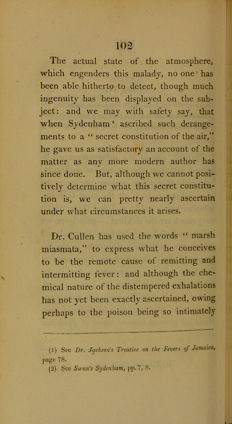 The actual state of the atmosphere, which engenders this malady, no one1 has been able hitherto to detect, though much ingenuity has been displayed on the sub- ject: and we may with safety say, that when Sydenham2 ascribed such derange- ments to a “ secret constitution of the air,” he gave us as satisfactory an account of the matter as any more modern author has since done. But, although we cannot posi- tively determine what this secret constitu- •S tion is, we can pretty nearly ascertain under what circumstances it arises. Dr. Cullen has used the words “ marsh miasmata,” to express what he conceives to be the remote cause of remitting and intermitting fever: and although the che- mical nature ol the distempered exhalations has not yet been exactly ascertained, owing perhaps to the poison being so intimately (1) See Dr. Jackson's Treatise on the Fevers of Jamaica, page 78. (2) See Swan's Sydenham, pp. 7, 8.