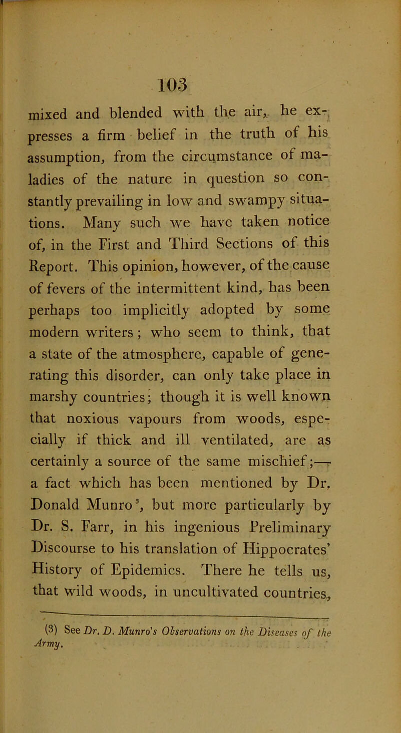 mixed and blended with the air,, he ex- presses a firm belief in the truth of his assumption, from the circumstance of ma- ladies of the nature in question so con- stantly prevailing in low and swampy situa- tions. Many such we have taken notice of, in the First and Third Sections of this Report. This opinion, however, of the cause of fevers of the intermittent kind, has been perhaps too implicitly adopted by some modern writers ; who seem to think, that a state of the atmosphere, capable of gene- rating this disorder, can only take place in marshy countries; though it is well known that noxious vapours from woods, espe- cially if thick and ill ventilated, are as certainly a source of the same mischief;— a fact which has been mentioned by Dr. Donald Munro3, but more particularly by Dr. S. Farr, in his ingenious Preliminary Discourse to his translation of Hippocrates’ History of Epidemics. There he tells us, that wild woods, in uncultivated countries., (3) See Dr. D. Munro's Observations on the Diseases of the Army.