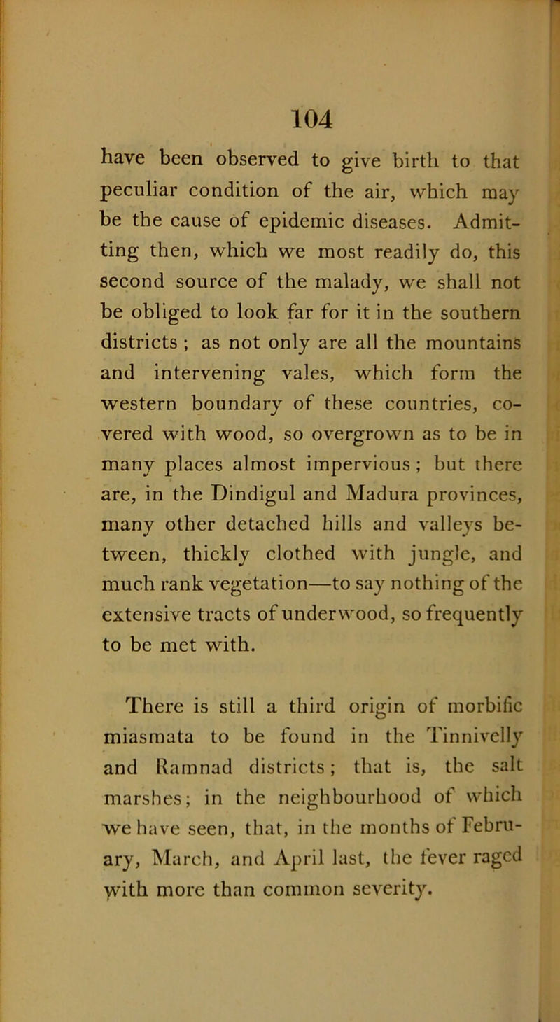 have been observed to give birth to that peculiar condition of the air, which may be the cause of epidemic diseases. Admit- ting then, which we most readily do, this second source of the malady, we shall not be obliged to look far for it in the southern districts ; as not only are all the mountains and intervening vales, which form the western boundary of these countries, co- vered with wood, so overgrown as to be in many places almost impervious ; but there are, in the Dindigul and Madura provinces, many other detached hills and valleys be- tween, thickly clothed with jungle, and much rank vegetation—to say nothing of the extensive tracts of underwood, so frequently to be met with. There is still a third origin of morbific miasmata to be found in the Tinnivelly and Ramnad districts; that is, the salt marshes; in the neighbourhood of which we have seen, that, in the months of Febru- ary, March, and April last, the fever raged with more than common severity.