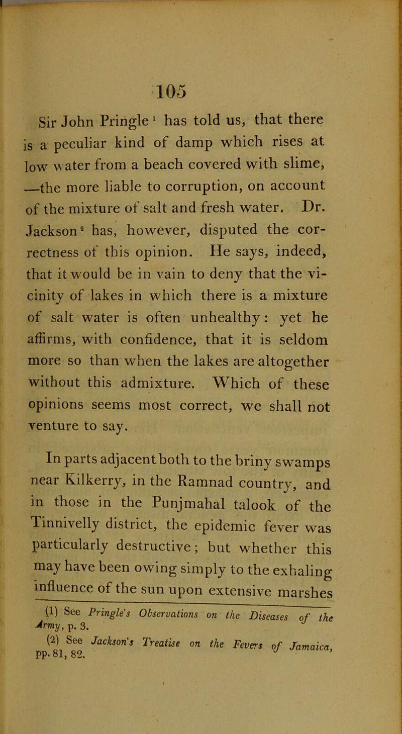 Sir John Pringle 1 has told us, that there is a peculiar kind of damp which rises at low water from a beach covered with slime, the more liable to corruption, on account of the mixture of salt and fresh water. Dr. Jackson2 has, however, disputed the cor- rectness of this opinion. He says, indeed, that it would be in vain to deny that the vi- cinity of lakes in which there is a mixture of salt water is often unhealthy: yet he affirms, with confidence, that it is seldom more so than when the lakes are altogether without this admixture. Which of these opinions seems most correct, we shall not venture to say. In parts adjacentboth to the briny swamps near Kilkerry, in the Ramnad country, and in those in the Punjmahal talook of the Tinnivelly district, the epidemic fever was particularly destructive; but whether this may have been owing simply to the exhaling influence of the sun upon extensive marshes (1) See Pringle's Observations on the Diseases of the 4rmy, p. 3. (2) See Jackson's Treatise on the Fevers of Jamaica, PP- 81, 82, J