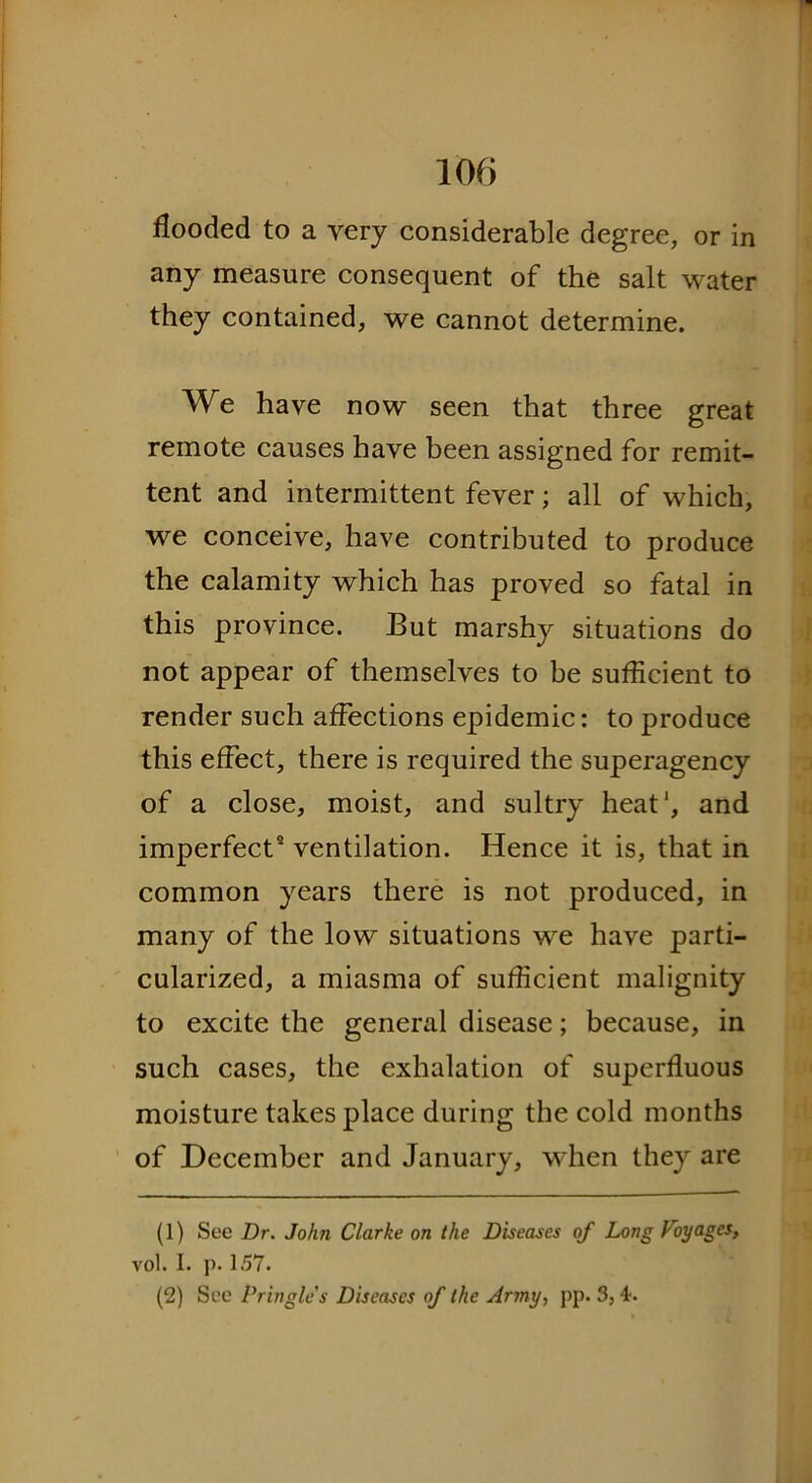 flooded to a very considerable degree, or in any measure consequent of the salt water they contained, we cannot determine. We have now seen that three great remote causes have been assigned for remit- tent and intermittent fever; all of which, we conceive, have contributed to produce the calamity which has proved so fatal in this province. But marshy situations do not appear of themselves to be suflicient to render such affections epidemic: to produce this effect, there is required the superagency of a close, moist, and sultry heat1 2, and imperfect5 ventilation. Hence it is, that in common years there is not produced, in many of the low situations we have parti- cularized, a miasma of suflicient malignity to excite the general disease; because, in such cases, the exhalation of superfluous moisture takes place during the cold months of December and January, when they are (1) See Dr. John Clarke on the Diseases of Long Voyages, vol. I. p. 157. (2) See Pringle's Diseases of the Army, pp. 3, ■T.