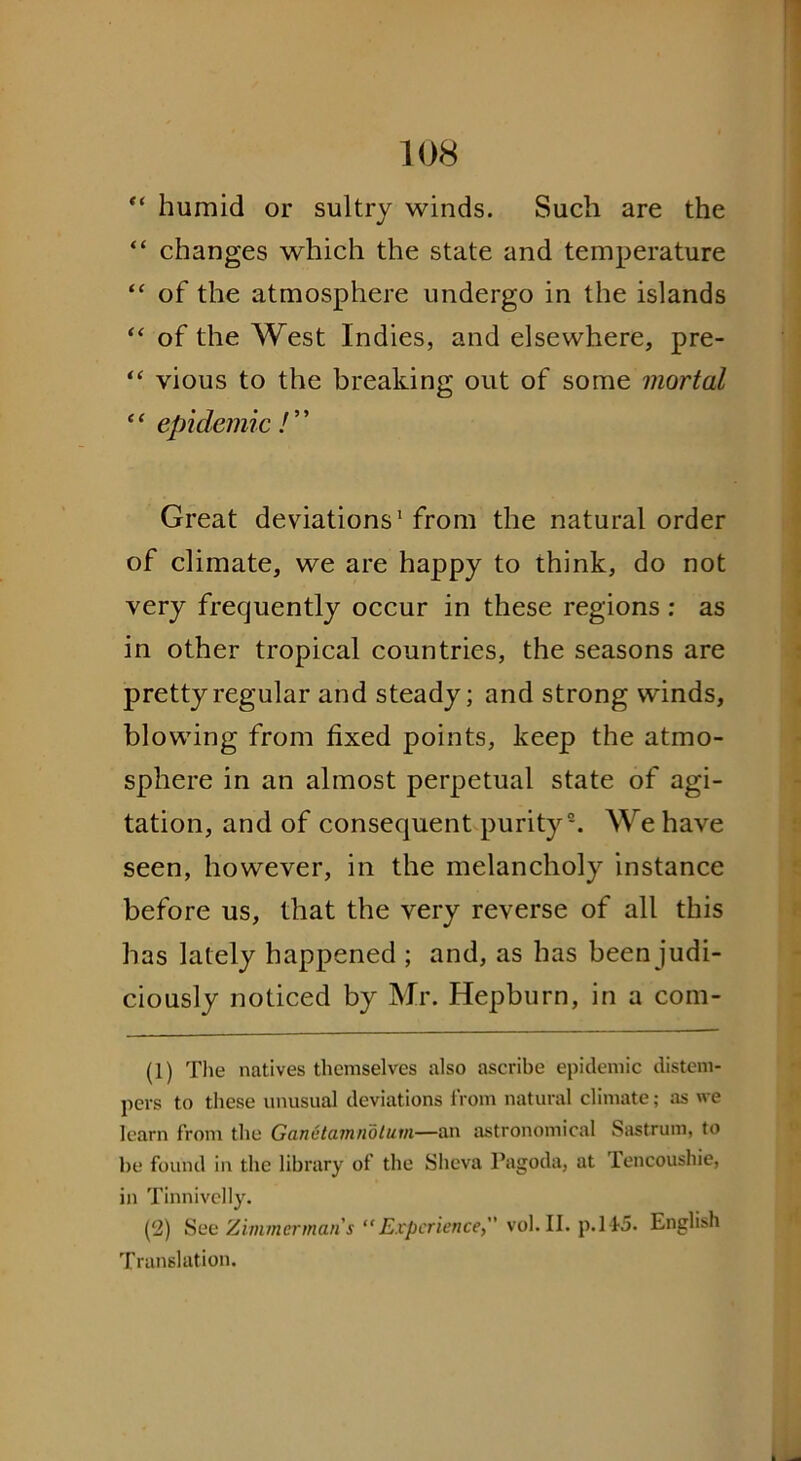 “ humid or sultry winds. Such are the “ changes which the state and temperature “ of the atmosphere undergo in the islands “ of the West Indies, and elsewhere, pre- “ vious to the breaking out of some mortal “ epidemic / ” Great deviations1 from the natural order of climate, we are happy to think, do not very frequently occur in these regions: as in other tropical countries, the seasons are pretty regular and steady; and strong winds, blowing from fixed points, keep the atmo- sphere in an almost perpetual state of agi- tation, and of consequent purity2. We have seen, however, in the melancholy instance before us, that the very reverse of all this has lately happened ; and, as has been judi- ciously noticed by Mr. Hepburn, in a com- (1) The natives themselves also ascribe epidemic distem- pers to these unusual deviations from natural climate; as we learn from the Ganetamndtum—an astronomical Sastrum, to he found in the library of the Sheva Pagoda, at lencoushie, in Tinnivelly. (2) See Zimmermans “Experience, vol.II. p.145. English Translation.