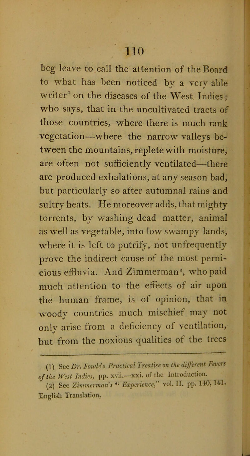 beg leave to call the attention of the Board to what has been noticed by a very able writer1 2 * on the diseases of the West Indies; who says, that in the uncultivated tracts of those countries, where there is much rank vegetation—where the narrow valleys be- tween the mountains, replete with moisture, are often not sufficiently ventilated—there are produced exhalations, at any season bad, but particularly so after autumnal rains and sultry heats. He moreover adds, that mighty torrents, by washing dead matter, animal as well as vegetable, into low swampy lands, where it is left to putrify, not unfrequently prove the indirect cause of the most perni- cious effluvia. And Zimmerman9, who paid much attention to the effects of air upon the human frame, is of opinion, that in woody countries much mischief may not only arise from a deficiency of ventilation, but from the noxious qualities of the trees (1) Sec Dr. Fowles Practical Treatise on the different Fevers of the West Indies, pp. xvii.—xxi. of the Introduction. (2) See Zimmerman s Experience, vol. II. pp. 110, Ml* English Translation.